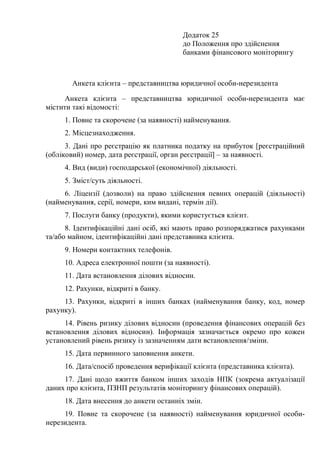 Додаток 25
до Положення про здійснення
банками фінансового моніторингу
Анкета клієнта – представництва юридичної особи-нерезидента
Анкета клієнта – представництва юридичної особи-нерезидента має
містити такі відомості:
1. Повне та скорочене (за наявності) найменування.
2. Місцезнаходження.
3. Дані про реєстрацію як платника податку на прибуток [реєстраційний
(обліковий) номер, дата реєстрації, орган реєстрації] – за наявності.
4. Вид (види) господарської (економічної) діяльності.
5. Зміст/суть діяльності.
6. Ліцензії (дозволи) на право здійснення певних операцій (діяльності)
(найменування, серії, номери, ким видані, термін дії).
7. Послуги банку (продукти), якими користується клієнт.
8. Ідентифікаційні дані осіб, які мають право розпоряджатися рахунками
та/або майном, ідентифікаційні дані представника клієнта.
9. Номери контактних телефонів.
10. Адреса електронної пошти (за наявності).
11. Дата встановлення ділових відносин.
12. Рахунки, відкриті в банку.
13. Рахунки, відкриті в інших банках (найменування банку, код, номер
рахунку).
14. Рівень ризику ділових відносин (проведення фінансових операцій без
встановлення ділових відносин). Інформація зазначається окремо про кожен
установлений рівень ризику із зазначенням дати встановлення/зміни.
15. Дата первинного заповнення анкети.
16. Дата/спосіб проведення верифікації клієнта (представника клієнта).
17. Дані щодо вжиття банком інших заходів НПК (зокрема актуалізації
даних про клієнта, ПЗНП результатів моніторингу фінансових операцій).
18. Дата внесення до анкети останніх змін.
19. Повне та скорочене (за наявності) найменування юридичної особи-
нерезидента.
 
