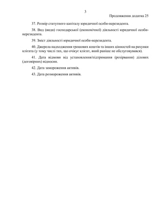 3
Продовження додатка 25
37. Розмір статутного капіталу юридичної особи-нерезидента.
38. Вид (види) господарської (економічної) діяльності юридичної особи-
нерезидента.
39. Зміст діяльності юридичної особи-нерезидента.
40. Джерела надходження грошових коштів та інших цінностей на рахунки
клієнта (у тому числі тих, що очікує клієнт, який раніше не обслуговувався).
41. Дата відмови від установлення/підтримання (розірвання) ділових
(договірних) відносин.
42. Дата замороження активів.
43. Дата розмороження активів.
 
