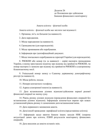 Додаток 26
до Положення про здійснення
банками фінансового моніторингу
Анкета клієнта – фізичної особи
Анкета клієнта – фізичної особи має містити такі відомості:
1. Прізвище, ім’я, по батькові (за наявності).
2. Дата народження.
3. Місце народження (за наявності).
4. Громадянство (для нерезидентів).
5. Місце проживання або перебування.
6. Інформація про ідентифікаційний документ.
7. Місце тимчасового перебування на території України (для нерезидентів).
8. РНОКПП або номер (та за наявності – серія) паспорта громадянина
України, в якому проставлено відмітку про відмову від прийняття РНОКПП, чи
номер паспорта із записом про відмову від прийняття РНОКПП в електронному
безконтактному носії.
9. Унікальний номер запису в Єдиному державному демографічному
реєстрі (за наявності).
10. Місце роботи, посада.
11. Номери контактного телефону.
12. Адреса електронної пошти (за наявності).
13. Дата встановлення ділових відносин/здійснення першої разової
фінансової операції на значну суму.
14. Рівень ризику ділових відносин (проведення фінансових операцій без
встановлення ділових відносин). Інформація зазначається окремо про кожен
установлений рівень ризику із зазначенням дати встановлення/зміни.
15. Дата первинного заповнення анкети.
16. Дата/спосіб проведення верифікації клієнта (представника клієнта).
17. Інформація щодо вжиття банком інших заходів НПК (зокрема
актуалізації даних про клієнта, ПЗНП результатів моніторингу фінансових
операцій).
18. Дата внесення до анкети останніх змін.
 