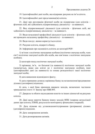 2
Продовження додатка 26
19. Ідентифікаційні дані особи, яка відкриває рахунок на ім’я клієнта.
20. Ідентифікаційні дані представника(ів) клієнта.
21. Дані про реєстрацію фізичної особи як підприємця (для клієнтів –
фізичних осіб, які здійснюють підприємницьку діяльність) – за наявності.
22. Вид підприємницької діяльності (для клієнтів – фізичних осіб, які
здійснюють підприємницьку діяльність) – за наявності.
23. Види незалежної професійної діяльності (для клієнтів – фізичних осіб,
які провадять незалежну професійну діяльність) – за наявності.
24. Види послуг, якими користується клієнт.
25. Рахунки клієнта, відкриті в банку.
26. Інформація про належність клієнта до категорії РЕР:
1) зв’язок з політично значущими особами (політично значуща особа, член
сім’ї політично значущої особи або особа, яка пов’язана з політично значущою
особою);
2) категорія посад політично значущої особи;
3) прізвище, ім’я, по батькові (за наявності) політично значущої особи
(зазначається, якщо сам клієнт не є політично значущою особою), інші
ідентифікаційні дані (за наявності) та ознака резидентності такої політично
значущої особи;
4) дата виявлення відповідного факту;
5) дата отримання дозволу керівника банку на встановлення/продовження
ділових (договірних) відносин;
6) дата, з якої банк припинив вживати заходів, визначених частиною
тринадцятою статті 11 Закону про ПВК/ФТ.
27. Джерела та обсяги надходження коштів та інших цінностей на рахунки
клієнта.
28. Дані щодо вжиття банком інших заходів НПК (зокрема актуалізації
даних про клієнта, ПЗНП, результатів моніторингу фінансових операцій).
29. Дата відмови від установлення/підтримання (розірвання) ділових
(договірних) відносин.
30. Дата замороження активів.
31. Дата розмороження активів.
 