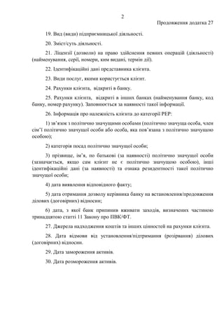 2
Продовження додатка 27
19. Вид (види) підприємницької діяльності.
20. Зміст/суть діяльності.
21. Ліцензії (дозволи) на право здійснення певних операцій (діяльності)
(найменування, серії, номери, ким видані, термін дії).
22. Ідентифікаційні дані представника клієнта.
23. Види послуг, якими користується клієнт.
24. Рахунки клієнта, відкриті в банку.
25. Рахунки клієнта, відкриті в інших банках (найменування банку, код
банку, номер рахунку). Заповнюється за наявності такої інформації.
26. Інформація про належність клієнта до категорії РЕР:
1) зв’язок з політично значущими особами (політично значуща особа, член
сім’ї політично значущої особи або особа, яка пов’язана з політично значущою
особою);
2) категорія посад політично значущої особи;
3) прізвище, ім’я, по батькові (за наявності) політично значущої особи
(зазначається, якщо сам клієнт не є політично значущою особою), інші
ідентифікаційні дані (за наявності) та ознака резидентності такої політично
значущої особи;
4) дата виявлення відповідного факту;
5) дата отримання дозволу керівника банку на встановлення/продовження
ділових (договірних) відносин;
6) дата, з якої банк припинив вживати заходів, визначених частиною
тринадцятою статті 11 Закону про ПВК/ФТ.
27. Джерела надходження коштів та інших цінностей на рахунки клієнта.
28. Дата відмови від установлення/підтримання (розірвання) ділових
(договірних) відносин.
29. Дата замороження активів.
30. Дата розмороження активів.
 