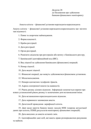 Додаток 28
до Положення про здійснення
банками фінансового моніторингу
Анкета клієнта − фінансової установи-нерезидента-кореспондента
Анкета клієнта − фінансової установи-нерезидента-кореспондента має містити
такі відомості:
1. Повне та скорочене найменування.
2. Форма власності.
3. Країна реєстрації.
4. Дата реєстрації.
5. Орган реєстрації.
6. Реквізити свідоцтва про реєстрацію або витягу з банківського реєстру.
7. Банківський ідентифікаційний код (BIC).
8. Вид ліцензії на здійснення банківських (фінансових) операцій.
9. Номер ліцензії.
10. Дата видачі ліцензії.
11. Фінансові операції, що можуть здійснюватися фінансовою установою.
12. Місцезнаходження.
13. Номери контактних телефонів і факсів.
14. Адреса електронної пошти (за наявності).
15. Рівень ризику ділових відносин . Інформація зазначається окремо про
кожен установлений рівень ризику із зазначенням дати встановлення/зміни.
16. Дата встановлення кореспондентських відносин.
17. Дата первинного заповнення анкети.
18. Дата/спосіб проведення верифікації клієнта.
19. Дані щодо вжиття банком інших заходів НПК (зокрема актуалізації
даних про клієнта, ПЗНП, результатів моніторингу фінансових операцій).
20. Дата внесених до анкети останніх змін.
21. Ідентифікаційні дані осіб, які мають право розпоряджатися рахунками
та майном.
 