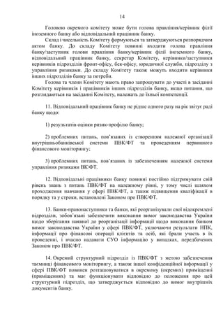 14
Головою окремого комітету може бути голова правління/керівник філії
іноземного банку або відповідальний працівник банку.
Склад і чисельність Комітету формуються та затверджуються розпорядчим
актом банку. До складу Комітету повинні входити голова правління
банку/заступник голови правління банку/керівник філії іноземного банку,
відповідальний працівник банку, секретар Комітету, керівники/заступники
керівників підрозділів фронт-офісу, бек-офісу, юридичної служби, підрозділу з
управління ризиками. До складу Комітету також можуть входити керівники
інших підрозділів банку за потреби.
Голова та члени Комітету мають право запрошувати до участі в засіданні
Комітету керівників і працівників інших підрозділів банку, якщо питання, що
розглядаються на засіданні Комітету, належать до їхньої компетенції.
11. Відповідальний працівник банку не рідше одного разу на рік звітує раді
банку щодо:
1) результатів оцінки ризик-профілю банку;
2) проблемних питань, пов’язаних із створенням належної організації
внутрішньобанківської системи ПВК/ФТ та проведенням первинного
фінансового моніторингу;
3) проблемних питань, пов’язаних із забезпеченням належної системи
управління ризиками ВК/ФТ.
12. Відповідальні працівники банку повинні постійно підтримувати свій
рівень знань з питань ПВК/ФТ на належному рівні, у тому числі шляхом
проходження навчання у сфері ПВК/ФТ, а також підвищення кваліфікації в
порядку та у строки, встановлені Законом про ПВК/ФТ.
13. Банки-правонаступники та банки, які реорганізували свої відокремлені
підрозділи, зобов’язані забезпечити виконання вимог законодавства України
щодо зберігання наявної до реорганізації інформації щодо виконання банком
вимог законодавства України у сфері ПВК/ФТ, уключаючи результати НПК,
інформації про фінансові операції клієнтів та осіб, які брали участь в їх
проведенні, і вчасно надавати СУО інформацію у випадках, передбачених
Законом про ПВК/ФТ.
14. Окремий структурний підрозділ із ПВК/ФТ з метою забезпечення
таємниці фінансового моніторингу, а також іншої конфіденційної інформації у
сфері ПВК/ФТ повинен розташовуватися в окремому (окремих) приміщенні
(приміщеннях) та має функціонувати відповідно до положення про цей
структурний підрозділ, що затверджується відповідно до вимог внутрішніх
документів банку.
 