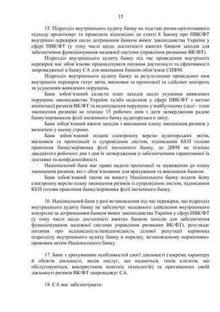 15
15. Підрозділ внутрішнього аудиту банку на підставі ризик-орієнтованого
підходу організовує та проводить відповідно до статті 8 Закону про ПВК/ФТ
внутрішні перевірки щодо дотримання банком вимог законодавства України у
сфері ПВК/ФТ (у тому числі щодо достатності вжитих банком заходів для
забезпечення функціонування належної системи управління ризиками ВК/ФТ).
Підрозділ внутрішнього аудиту банку під час проведення внутрішніх
перевірок має обов’язково проаналізувати питання достатності та ефективності
запровадженої в банку СА для виконання банком обов’язків СПФМ.
Підрозділ внутрішнього аудиту банку за результатами проведених ним
внутрішніх перевірок готує звіти, висновки та пропозиції та здійснює контроль
за усуненням виявлених порушень.
Банк зобов’язаний скласти план заходів щодо усунення виявлених
порушень законодавства України та/або недоліків у сфері ПВК/ФТ з метою
мінімізації ризиків ВК/ФТ та недопущення порушень у майбутньому (далі – план
зменшення ризиків) не пізніше 15 робочих днів з дати затвердження радою
банку/керівником філії іноземного банку аудиторського звіту.
Банк зобов’язаний вжити заходів з виконання плану зменшення ризиків у
визначені у ньому строки.
Банк зобов’язаний подати електронну версію аудиторських звітів,
висновків та пропозицій із супровідним листом, підписаним КЕП голови
правління банку/керівника філії іноземного банку, до ДФМ не пізніше
двадцятого робочого дня з дня їх затвердження із забезпеченням гарантованої їх
доставки та конфіденційності.
Національний банк має право надати пропозиції та зауваження до плану
зменшення ризиків, які є обов’язковими для врахування та виконання банком.
Банк зобов’язаний також на вимогу Національного банку подати йому
електронну версію плану зменшення ризиків із супровідним листом, підписаним
КЕП голови правління банку/керівника філії іноземного банку.
16. Національний банк у разі встановлення під час перевірки, що підрозділ
внутрішнього аудиту банку не забезпечує належного здійснення внутрішнього
контролю за дотриманням банком вимог законодавства України у сфері ПВК/ФТ
(у тому числі щодо достатності вжитих банком заходів для забезпечення
функціонування належної системи управління ризиками ВК/ФТ), розглядає
питання про відповідність/невідповідність ділової репутації керівника
підрозділу внутрішнього аудиту банку в порядку, встановленому нормативно-
правовим актом Національного банку.
17. Банк з урахуванням особливостей своєї діяльності (зокрема характеру
й обсягів діяльності, видів послуг, що надаються, типів клієнтів, що
обслуговуються, використання новітніх технологій) та притаманних своїй
діяльності ризиків ВК/ФТ запроваджує СА.
18. СА має забезпечувати:
 