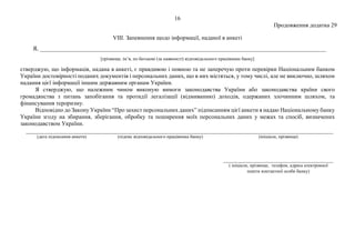16
Продовження додатка 29
VIII. Запевнення щодо інформації, наданої в анкеті
Я, _________________________________________________________________________________________________
[прізвище, ім’я, по батькові (за наявності) відповідального працівника банку]
стверджую, що інформація, надана в анкеті, є правдивою і повною та не заперечую проти перевірки Національним банком
України достовірності поданих документів і персональних даних, що в них містяться, у тому числі, але не виключно, шляхом
надання цієї інформації іншим державним органам України.
Я стверджую, що належним чином виконую вимоги законодавства України або законодавства країни свого
громадянства з питань запобігання та протидії легалізації (відмиванню) доходів, одержаних злочинним шляхом, та
фінансування тероризму.
Відповідно до Закону України “Про захист персональних даних” підписанням цієї анкети я надаю Національному банку
України згоду на збирання, зберігання, обробку та поширення моїх персональних даних у межах та спосіб, визначених
законодавством України.
(дата підписання анкети) (підпис відповідального працівника банку) (ініціали, прізвище)
( ініціали, прізвище, телефон, адреса електронної
пошти контактної особи банку)
 