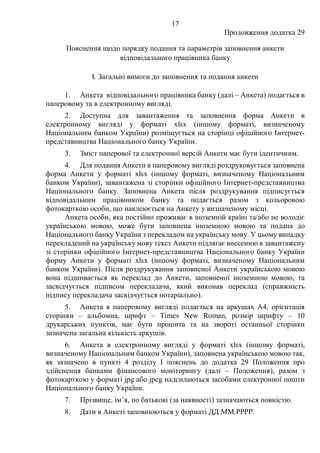 17
Продовження додатка 29
Пояснення щодо порядку подання та параметрів заповнення анкети
відповідального працівника банку
І. Загальні вимоги до заповнення та подання анкети
1. Анкета відповідального працівника банку (далі ‒ Анкета) подається в
паперовому та в електронному вигляді.
2. Доступна для завантаження та заповнення форма Анкети в
електронному вигляді у форматі xlsx (іншому форматі, визначеному
Національним банком України) розміщується на сторінці офіційного Інтернет-
представництва Національного банку України.
3. Зміст паперової та електронної версій Анкети має бути ідентичним.
4. Для подання Анкети в паперовому вигляді роздруковується заповнена
форма Анкети у форматі xlsx (іншому форматі, визначеному Національним
банком України), завантажена зі сторінки офіційного Інтернет-представництва
Національного банку. Заповнена Анкета після роздрукування підписується
відповідальним працівником банку та подається разом з кольоровою
фотокарткою особи, що наклеюється на Анкету у визначеному місці.
Анкета особи, яка постійно проживає в іноземній країні та/або не володіє
українською мовою, може бути заповнена іноземною мовою та подана до
Національного банку України з перекладом на українську мову. У цьому випадку
перекладений на українську мову текст Анкети підлягає внесенню в завантажену
зі сторінки офіційного Інтернет-представництва Національного банку України
форму Анкети у форматі xlsx (іншому форматі, визначеному Національним
банком України). Після роздрукування заповненої Анкети українською мовою
вона підшивається як переклад до Анкети, заповненої іноземною мовою, та
засвідчується підписом перекладача, який виконав переклад (справжність
підпису перекладача засвідчується нотаріально).
5. Анкета в паперовому вигляді подається на аркушах А4, орієнтація
сторінки ‒ альбомна, шрифт ‒ Times New Roman, розмір шрифту ‒ 10
друкарських пунктів, має бути прошита та на звороті останньої сторінки
зазначена загальна кількість аркушів.
6. Анкета в електронному вигляді у форматі xlsx (іншому форматі,
визначеному Національним банком України), заповнена українською мовою так,
як зазначено в пункті 4 розділу I пояснень до додатка 29 Положення про
здійснення банками фінансового моніторингу (далі – Положення), разом з
фотокарткою у форматі jpg або jpeg надсилаються засобами електронної пошти
Національного банку України.
7. Прізвище, ім’я, по батькові (за наявності) зазначаються повністю.
8. Дати в Анкеті заповнюються у форматі ДД.ММ.РРРР.
 