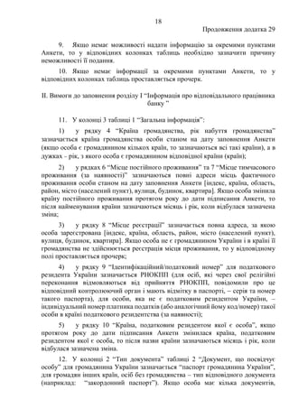 18
Продовження додатка 29
9. Якщо немає можливості надати інформацію за окремими пунктами
Анкети, то у відповідних колонках таблиць необхідно зазначити причину
неможливості її подання.
10. Якщо немає інформації за окремими пунктами Анкети, то у
відповідних колонках таблиць проставляється прочерк.
ІІ. Вимоги до заповнення розділу І “Інформація про відповідального працівника
банку ”
11. У колонці 3 таблиці 1 “Загальна інформація”:
1) у рядку 4 “Країна громадянства, рік набуття громадянства”
зазначається країна громадянства особи станом на дату заповнення Анкети
(якщо особа є громадянином кількох країн, то зазначаються всі такі країни), а в
дужках − рік, з якого особа є громадянином відповідної країни (країн);
2) у рядках 6 “Місце постійного проживання” та 7 “Місце тимчасового
проживання (за наявності)” зазначаються повні адреси місць фактичного
проживання особи станом на дату заповнення Анкети [індекс, країна, область,
район, місто (населений пункт), вулиця, будинок, квартира]. Якщо особа змінила
країну постійного проживання протягом року до дати підписання Анкети, то
після найменування країни зазначаються місяць і рік, коли відбулася зазначена
зміна;
3) у рядку 8 “Місце реєстрації” зазначається повна адреса, за якою
особа зареєстрована [індекс, країна, область, район, місто (населений пункт),
вулиця, будинок, квартира]. Якщо особа не є громадянином України і в країні її
громадянства не здійснюється реєстрація місця проживання, то у відповідному
полі проставляється прочерк;
4) у рядку 9 “Ідентифікаційний/податковий номер” для податкового
резидента України зазначається РНОКПП (для осіб, які через свої релігійні
переконання відмовляються від прийняття РНОКПП, повідомили про це
відповідний контролюючий орган і мають відмітку в паспорті, − серія та номер
такого паспорта), для особи, яка не є податковим резидентом України, ‒
індивідуальний номер платника податків (або аналогічний йому код/номер) такої
особи в країні податкового резидентства (за наявності);
5) у рядку 10 “Країна, податковим резидентом якої є особа”, якщо
протягом року до дати підписання Анкети змінилася країна, податковим
резидентом якої є особа, то після назви країни зазначаються місяць і рік, коли
відбулася зазначена зміна.
12. У колонці 2 “Тип документа” таблиці 2 “Документ, що посвідчує
особу” для громадянина України зазначається “паспорт громадянина України”,
для громадян інших країн, осіб без громадянства ‒ тип відповідного документа
(наприклад: “закордонний паспорт”). Якщо особа має кілька документів,
 