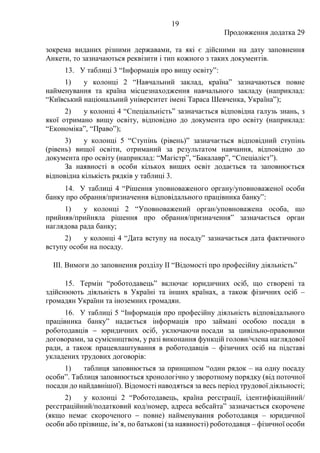 19
Продовження додатка 29
зокрема виданих різними державами, та які є дійсними на дату заповнення
Анкети, то зазначаються реквізити і тип кожного з таких документів.
13. У таблиці 3 “Інформація про вищу освіту”:
1) у колонці 2 “Навчальний заклад, країна” зазначаються повне
найменування та країна місцезнаходження навчального закладу (наприклад:
“Київський національний університет імені Тараса Шевченка, Україна”);
2) у колонці 4 “Спеціальність” зазначається відповідна галузь знань, з
якої отримано вищу освіту, відповідно до документа про освіту (наприклад:
“Економіка”, “Право”);
3) у колонці 5 “Ступінь (рівень)” зазначається відповідний ступінь
(рівень) вищої освіти, отриманий за результатом навчання, відповідно до
документа про освіту (наприклад: “Магістр”, “Бакалавр”, “Спеціаліст”).
За наявності в особи кількох вищих освіт додається та заповнюється
відповідна кількість рядків у таблиці 3.
14. У таблиці 4 “Рішення уповноваженого органу/уповноваженої особи
банку про обрання/призначення відповідального працівника банку”:
1) у колонці 2 “Уповноважений орган/уповноважена особа, що
прийняв/прийняла рішення про обрання/призначення” зазначається орган
наглядова рада банку;
2) у колонці 4 “Дата вступу на посаду” зазначається дата фактичного
вступу особи на посаду.
ІІІ. Вимоги до заповнення розділу ІІ “Відомості про професійну діяльність”
15. Термін “роботодавець” включає юридичних осіб, що створені та
здійснюють діяльність в Україні та інших країнах, а також фізичних осіб –
громадян України та іноземних громадян.
16. У таблиці 5 “Інформація про професійну діяльність відповідального
працівника банку” надається інформація про займані особою посади в
роботодавців − юридичних осіб, уключаючи посади за цивільно-правовими
договорами, за сумісництвом, у разі виконання функцій голови/члена наглядової
ради, а також працевлаштування в роботодавців – фізичних осіб на підставі
укладених трудових договорів:
1) таблиця заповнюється за принципом “один рядок ‒ на одну посаду
особи”. Таблиця заповнюється хронологічно у зворотному порядку (від поточної
посади до найдавнішої). Відомості наводяться за весь період трудової діяльності;
2) у колонці 2 “Роботодавець, країна реєстрації, ідентифікаційний/
реєстраційний/податковий код/номер, адреса вебсайта” зазначається скорочене
(якщо немає скороченого − повне) найменування роботодавця – юридичної
особи або прізвище, ім’я, по батькові (за наявності) роботодавця – фізичної особи
 