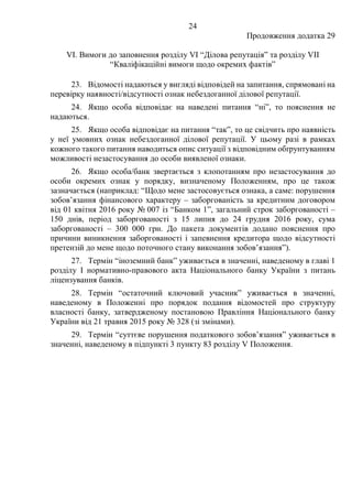 24
Продовження додатка 29
VI. Вимоги до заповнення розділу VІ “Ділова репутація” та розділу VII
“Кваліфікаційні вимоги щодо окремих фактів”
23. Відомості надаються у вигляді відповідей на запитання, спрямовані на
перевірку наявності/відсутності ознак небездоганної ділової репутації.
24. Якщо особа відповідає на наведені питання “ні”, то пояснення не
надаються.
25. Якщо особа відповідає на питання “так”, то це свідчить про наявність
у неї умовних ознак небездоганної ділової репутації. У цьому разі в рамках
кожного такого питання наводиться опис ситуації з відповідним обґрунтуванням
можливості незастосування до особи виявленої ознаки.
26. Якщо особа/банк звертається з клопотанням про незастосування до
особи окремих ознак у порядку, визначеному Положенням, про це також
зазначається (наприклад: “Щодо мене застосовується ознака, а саме: порушення
зобов’язання фінансового характеру ‒ заборгованість за кредитним договором
від 01 квітня 2016 року № 007 із “Банком 1”, загальний строк заборгованості ‒
150 днів, період заборгованості з 15 липня до 24 грудня 2016 року, сума
заборгованості ‒ 300 000 грн. До пакета документів додано пояснення про
причини виникнення заборгованості і запевнення кредитора щодо відсутності
претензій до мене щодо поточного стану виконання зобов’язання”).
27. Термін “іноземний банк” уживається в значенні, наведеному в главі 1
розділу І нормативно-правового акта Національного банку України з питань
ліцензування банків.
28. Термін “остаточний ключовий учасник” уживається в значенні,
наведеному в Положенні про порядок подання відомостей про структуру
власності банку, затвердженому постановою Правління Національного банку
України від 21 травня 2015 року № 328 (зі змінами).
29. Термін “суттєве порушення податкового зобов’язання” уживається в
значенні, наведеному в підпункті 3 пункту 83 розділу V Положення.
 