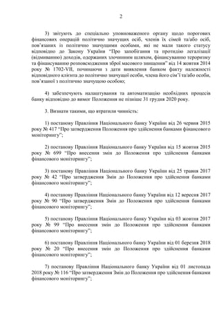 2
3) звітують до спеціально уповноваженого органу щодо порогових
фінансових операцій політично значущих осіб, членів їх сімей та/або осіб,
пов’язаних із політично значущими особами, які не мали такого статусу
відповідно до Закону України “Про запобігання та протидію легалізації
(відмиванню) доходів, одержаних злочинним шляхом, фінансуванню тероризму
та фінансуванню розповсюдження зброї масового знищення” від 14 жовтня 2014
року № 1702-VII, починаючи з дати виявлення банком факту належності
відповідного клієнта до політично значущої особи, члена його сім’ї та/або особи,
пов’язаної з політично значущою особою;
4) забезпечують налаштування та автоматизацію необхідних процесів
банку відповідно до вимог Положення не пізніше 31 грудня 2020 року.
3. Визнати такими, що втратили чинність:
1) постанову Правління Національного банку України від 26 червня 2015
року № 417 “Про затвердження Положення про здійснення банками фінансового
моніторингу”;
2) постанову Правління Національного банку України від 15 жовтня 2015
року № 699 “Про внесення змін до Положення про здійснення банками
фінансового моніторингу”;
3) постанову Правління Національного банку України від 25 травня 2017
року № 42 “Про затвердження Змін до Положення про здійснення банками
фінансового моніторингу”;
4) постанову Правління Національного банку України від 12 вересня 2017
року № 90 “Про затвердження Змін до Положення про здійснення банками
фінансового моніторингу”;
5) постанову Правління Національного банку України від 03 жовтня 2017
року № 99 “Про внесення змін до Положення про здійснення банками
фінансового моніторингу”;
6) постанову Правління Національного банку України від 01 березня 2018
року № 20 “Про внесення змін до Положення про здійснення банками
фінансового моніторингу”;
7) постанову Правління Національного банку України від 01 листопада
2018 року № 116 “Про затвердження Змін до Положення про здійснення банками
фінансового моніторингу”;
 