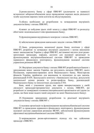 18
2) ризик-апетиту банку у сфері ПВК/ФТ (уключаючи за наявності
встановлені заборони/обмеження щодо провадження окремих видів діяльності
та/або залучення окремих типів клієнтів на обслуговування);
3) обсягу необхідних до розроблення та затвердження внутрішніх
документів банку з питань ПВК/ФТ;
4) вимог до побудови трьох ліній захисту у сфері ПВК/ФТ та розподілу
обов’язків і відповідальності між працівниками банку;
5) функціонування внутрішнього контролю з питань ПВК/ФТ;
6) забезпечення проведення навчальних заходів з питань ПВК/ФТ.
23. Банк, дотримуючись визначеної радою банку політики у сфері
ПВК/ФТ, розробляє та затверджує внутрішні документи з метою виконання
вимог законодавства України у сфері ПВК/ФТ, які повинні містити дієві ризик-
орієнтовані процедури, порядки, достатні для належної організації та
функціонування внутрішньобанківської системи ПВК/ФТ та проведення
первинного фінансового моніторингу, функціонування належної системи
управління ризиками ВК/ФТ.
24. Внутрішні документи банку з питань ПВК/ФТ розробляються банком з
урахуванням вимог законів України, що регулюють питання ПВК/ФТ, цього
Положення, нормативно-правових актів Національного банку, Міністерства
фінансів України, прийнятих для виконання та відповідно до цих законів,
рекомендацій FATF, Базельського комітету з банківського нагляду, результатів
національної оцінки ризиків та ризик-профілю банку, рекомендацій
Національного банку та типологічних досліджень СУО.
Банк, який є учасником групи, має право використовувати у своїй
діяльності процедури/програми/інші документи з питань ПВК/ФТ, які
розроблені та затверджені головною (материнською) організацією цієї групи (за
умови, що банк може надати такий документ на запит Національного банку).
25. Основними принципами розроблення та реалізації внутрішніх
документів банку з питань ПВК/ФТ є:
1) належна організація та функціонування внутрішньобанківської системи
ПВК/ФТ та проведення первинного фінансового моніторингу, функціонування
належної системи управління ризиками ВК/ФТ, забезпечення функціонування
ефективної внутрішньобанківської системи ПВК/ФТ;
2) запровадження ризик-орієнтованого підходу під час здійснення
процедур з ПВК/ФТ;
 