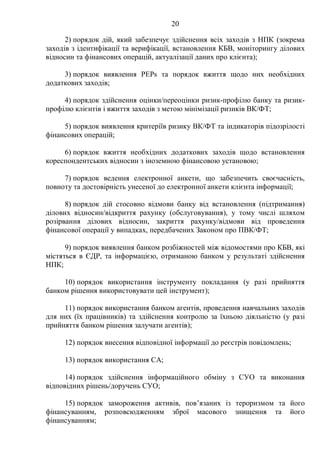 20
2) порядок дій, який забезпечує здійснення всіх заходів з НПК (зокрема
заходів з ідентифікації та верифікації, встановлення КБВ, моніторингу ділових
відносин та фінансових операцій, актуалізації даних про клієнта);
3) порядок виявлення PEPs та порядок вжиття щодо них необхідних
додаткових заходів;
4) порядок здійснення оцінки/переоцінки ризик-профілю банку та ризик-
профілю клієнтів і вжиття заходів з метою мінімізації ризиків ВК/ФТ;
5) порядок виявлення критеріїв ризику ВК/ФТ та індикаторів підозрілості
фінансових операцій;
6) порядок вжиття необхідних додаткових заходів щодо встановлення
кореспондентських відносин з іноземною фінансовою установою;
7) порядок ведення електронної анкети, що забезпечить своєчасність,
повноту та достовірність унесеної до електронної анкети клієнта інформації;
8) порядок дій стосовно відмови банку від встановлення (підтримання)
ділових відносин/відкриття рахунку (обслуговування), у тому числі шляхом
розірвання ділових відносин, закриття рахунку/відмови від проведення
фінансової операції у випадках, передбачених Законом про ПВК/ФТ;
9) порядок виявлення банком розбіжностей між відомостями про КБВ, які
містяться в ЄДР, та інформацією, отриманою банком у результаті здійснення
НПК;
10) порядок використання інструменту покладання (у разі прийняття
банком рішення використовувати цей інструмент);
11) порядок використання банком агентів, проведення навчальних заходів
для них (їх працівників) та здійснення контролю за їхньою діяльністю (у разі
прийняття банком рішення залучати агентів);
12) порядок внесення відповідної інформації до реєстрів повідомлень;
13) порядок використання СА;
14) порядок здійснення інформаційного обміну з СУО та виконання
відповідних рішень/доручень СУО;
15) порядок замороження активів, пов’язаних із тероризмом та його
фінансуванням, розповсюдженням зброї масового знищення та його
фінансуванням;
 