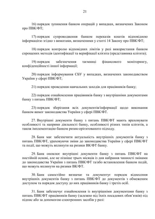 21
16) порядок зупинення банком операцій у випадках, визначених Законом
про ПВК/ФТ;
17) порядок супроводження банком переказів коштів відповідною
інформацією згідно з вимогами, визначеними у статті 14 Закону про ПВК/ФТ;
18) порядок контролю відповідних лімітів у разі використання банком
спрощених методів ідентифікації та верифікації клієнта (представника клієнта);
19) порядок забезпечення таємниці фінансового моніторингу,
конфіденційності іншої інформації;
20) порядок інформування СБУ у випадках, визначених законодавством
України у сфері ПВК/ФТ;
21) порядок проведення навчальних заходів для працівників банку;
22) порядок ознайомлення працівників банку з внутрішніми документами
банку з питань ПВК/ФТ;
23) порядок зберігання всіх документів/інформації щодо виконання
банком вимог законодавства України у сфері ПВК/ФТ.
27. Внутрішні документи банку з питань ПВК/ФТ мають враховувати
особливості та напрями діяльності банку, особливості різних типів клієнтів, а
також імплементацію банком ризик-орієнтованого підходу.
28. Банк має забезпечити актуальність внутрішніх документів банку з
питань ПВК/ФТ, ураховуючи зміни до законодавства України у сфері ПВК/ФТ
та події, що можуть вплинути на ризики ВК/ФТ банку.
29. Банк оновлює внутрішні документи банку з питань ПВК/ФТ на
постійній основі, але не пізніше трьох місяців із дня набрання чинності змінами
до законодавства України з питань ПВК/ФТ та/або встановлення банком подій,
що можуть вплинути на ризики ВК/ФТ.
30. Банк самостійно визначає та документує порядок віднесення
внутрішніх документів банку з питань ПВК/ФТ до документів з обмеженим
доступом та порядок доступу до них працівників банку і третіх осіб.
31. Банк забезпечує ознайомлення із внутрішніми документами банку з
питань ПВК/ФТ працівників банку (залежно від їхніх посадових обов’язків) під
підпис або за допомогою електронних засобів у разі:
 