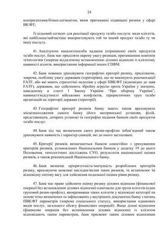 24
контрагентами/бізнес-сегментом, яким притаманні підвищені ризики у сфері
ВК/ФТ;
3) цільовий сегмент для реалізації продукту та/або послуги: види клієнтів,
які найбільше/найчастіше використовують той чи інший продукт та/або ту чи
іншу послугу.
41. Аналізуючи канали/способи надання (отримання) своїх продуктів
та/або послуг, банк має приділяти окрему увагу ризикам, притаманним новітнім
технологіям (зокрема віддаленому встановленню ділових відносин із клієнтом),
наявності агентів, використанню інформації інших СПФМ.
42. Банк повинен ураховувати географічні критерії ризику, приділяючи,
зокрема, особливу увагу державам (територіям), що не виконують рекомендації
FATF, або які мають стратегічні недоліки у сфері ПВК/ФТ (відповідно до заяв
FATF), державам, що здійснюють збройну агресію проти України у значенні,
наведеному в статті 1 Закону України “Про оборону України”,
наявності/відсутності військових конфліктів, терористичних груп та/або
організацій на території держави (території).
43. Географічні критерії ризиків банку мають також враховувати
місцезнаходження самого банку (його материнської установи, філій,
представництв, дочірніх установ) та географію надання банком своїх продуктів
та/або послуг.
44. Банк під час визначення свого ризик-профілю зобов’язаний також
ураховувати наявність і характер санкцій, які до нього застосовані.
45. Критерії ризиків визначаються банком самостійно з урахуванням
критеріїв ризиків, установлених Національним банком у додатку 19 до цього
Положення, типологічних досліджень СУО, результатів національної оцінки
ризиків, а також рекомендацій Національного банку.
46. Банк визначає пріоритетність/значущість розроблених критеріїв
ризику, враховуючи можливі наслідки/вплив таких ризиків, та встановлює їм
відповідну питому вагу для здійснення подальшої оцінки рівня ризику.
47. Банк має право здійснити оцінку ризику ділових відносин (фінансової
операції без встановлення ділових відносин) одночасно для групи клієнтів (один
груповий ризик-профіль), виокремивши таких клієнтів у відповідні категорії на
основі чітко визначених та зафіксованих у внутрішніх документах банку з питань
ПВК/ФТ параметрів (зокрема соціального статусу, використання однакових
видів послуг, загального обсягу фінансових операцій). Якщо ділові відносини
(фінансова операція без встановлення ділових відносин) із клієнтом
відповідають таким параметрам, банк присвоює таким діловим відносинам
 