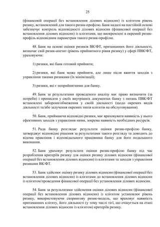 25
(фінансовій операції без встановлення ділових відносин) із клієнтом рівень
ризику, встановлений для такого ризик-профілю. Банк надалі на постійній основі
забезпечує контроль відповідності ділових відносин (фінансової операції без
встановлення ділових відносин) із клієнтами, що виокремлені в окремий ризик-
профіль відповідним параметрам такого ризик-профілю.
48. Банк на основі оцінки ризиків ВК/ФТ, притаманних його діяльності,
визначає свій ризик-апетит (рівень прийнятного рівня ризику) у сфері ПВК/ФТ,
ураховуючи:
1) ризики, які банк готовий прийняти;
2) ризики, які банк може прийняти, але лише після вжиття заходів з
управління такими ризиками (їх мінімізації);
3) ризики, які є неприйнятними для банку.
49. Банк за результатами проведеного аналізу має право визначити (за
потреби) і прописати у своїх внутрішніх документах банку з питань ПВК/ФТ
встановлені заборони/обмеження у своїй діяльності (щодо окремих видів
діяльності та/або залучення окремих типів клієнтів на обслуговування).
50. Банк, приймаючи відповідні ризики, має враховувати наявність у нього
ефективних заходів з управління ними, зокрема наявність необхідних ресурсів.
51. Рада банку розглядає результати оцінки ризик-профілю банку,
затверджує відповідне рішення за результатами такого розгляду та доводить до
відома правління і відповідального працівника банку для його подальшого
виконання.
52. Банк ураховує результати оцінки ризик-профілю банку під час
розроблення критеріїв ризику для оцінки ризику ділових відносин (фінансової
операції без встановлення ділових відносин) із клієнтами та заходів з управління
ризиками ВК/ФТ.
53. Банк здійснює оцінку ризику ділових відносин (фінансової операції без
встановлення ділових відносин) із клієнтами до встановлення ділових відносин
із клієнтом/проведення фінансової операції без установлення ділових відносин.
54. Банк за результатами здійснення оцінки ділових відносин (фінансової
операції без встановлення ділових відносин) із клієнтом установлює рівень
ризику, використовуючи скорингову ризик-модель, що враховує наявність
притаманних клієнту, його діяльності (у тому числі тієї, що очікується на етапі
встановлення ділових відносин із клієнтом) критеріїв ризику.
 