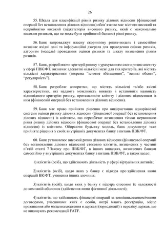 26
55. Шкала для класифікації рівнів ризику ділових відносин (фінансової
операції без встановлення ділових відносин) обов’язково має містити високий та
неприйнятно високий (підкатегорія високого ризику, який є максимально
високим ризиком, що не може бути прийнятий банком) рівні ризику.
56. Банк запроваджує власну скорингову ризик-модель і самостійно
визначає вхідні дані та інформаційні джерела для проведення оцінки ризиків,
алгоритм (модель) проведення оцінки ризиків та шкалу визначення рівнів
ризиків.
57. Банк, розробляючи критерії ризику з урахуванням свого ризик-апетиту
у сфері ПВК/ФТ, визначає адекватні кількісні межі для тих критеріїв, які містять
кількісні характеристики (зокрема “істотне збільшення”, “великі обсяги”,
“регулярність”).
58. Банк розробляє алгоритми, що містять кількісні та/або якісні
характеристики, які надають можливість виявити і встановити наявність
відповідного критерію ризику, притаманного клієнту і діловим відносинам із
ним (фінансовій операції без встановлення ділових відносин).
59. Банк має право прийняти рішення про використання однорівневої
системи оцінки ризику ділових відносин (фінансової операції без встановлення
ділових відносин) із клієнтом, що передбачає визначення тільки первинного
рівня ризику ділових відносин (фінансової операції без встановлення ділових
відносин) із клієнтом. Обираючи будь-яку модель, банк документує таке
прийняте рішення у своїх внутрішніх документах банку з питань ПВК/ФТ.
60. Банк установлює високий ризик ділових відносин (фінансової операції
без встановлення ділових відносин) стосовно клієнтів, визначених у частині
п’ятій статті 7 Закону про ПВК/ФТ, в інших випадках, визначених банком
самостійно у внутрішніх документах банку з питань ПВК/ФТ, а також щодо:
1) клієнтів (осіб), що здійснюють діяльність у сфері віртуальних активів;
2) клієнтів (осіб), щодо яких у банку є підозра про здійснення ними
операцій ВК/ФТ, учинення інших злочинів;
3) клієнтів (осіб), щодо яких у банку є підозра стосовно їх належності
до компаній-оболонок (здійснення ними фіктивної діяльності);
4) клієнтів, що здійснюють фінансові операції за зовнішньоекономічними
договорами, учасниками яких є особи, котрі мають реєстрацію, місце
проживання або місцезнаходження в державі (юрисдикції) з переліку держав, що
не виконують рекомендації FATF.
 