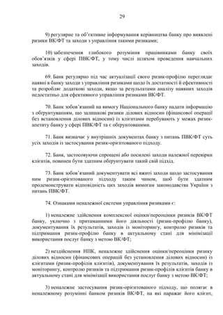 29
9) регулярне та об’єктивне інформування керівництва банку про виявлені
ризики ВК/ФТ та заходи з управління такими ризиками;
10) забезпечення глибокого розуміння працівниками банку своїх
обов’язків у сфері ПВК/ФТ, у тому числі шляхом проведення навчальних
заходів.
69. Банк регулярно під час актуалізації свого ризик-профілю переглядає
наявні в банку заходи з управління ризиками щодо їх достатності й ефективності
та розробляє додаткові заходи, якщо за результатами аналізу наявних заходів
недостатньо для ефективного управління ризиками ВК/ФТ.
70. Банк зобов’язаний на вимогу Національного банку надати інформацію
з обґрунтуванням, що залишкові ризики ділових відносин (фінансової операції
без встановлення ділових відносин) із клієнтами перебувають у межах ризик-
апетиту банку у сфері ПВК/ФТ та є обґрунтованими.
71. Банк визначає у внутрішніх документах банку з питань ПВК/ФТ суть
усіх заходів із застосування ризик-орієнтованого підходу.
72. Банк, застосовуючи спрощені або посилені заходи належної перевірки
клієнтів, повинен бути здатним обґрунтувати такий свій підхід.
73. Банк зобов’язаний документувати всі вжиті заходи щодо застосування
ним ризик-орієнтованого підходу таким чином, щоб бути здатним
продемонструвати відповідність цих заходів вимогам законодавства України з
питань ПВК/ФТ.
74. Ознаками неналежної системи управління ризиками є:
1) неналежне здійснення комплексної оцінки/переоцінки ризиків ВК/ФТ
банку, уключно з притаманними його діяльності (ризик-профілю банку),
документування їх результатів, заходів із моніторингу, контролю ризиків та
підтримання ризик-профілю банку в актуальному стані для мінімізації
використання послуг банку з метою ВК/ФТ;
2) нездійснення НПК, неналежне здійснення оцінки/переоцінки ризику
ділових відносин (фінансових операцій без установлення ділових відносин) із
клієнтами (ризик-профілів клієнтів), документування їх результатів, заходів із
моніторингу, контролю ризиків та підтримання ризик-профілів клієнтів банку в
актуальному стані для мінімізації використання послуг банку з метою ВК/ФТ;
3) неналежне застосування ризик-орієнтованого підходу, що полягає в
неналежному розумінні банком ризиків ВК/ФТ, на які наражає його клієнт,
 
