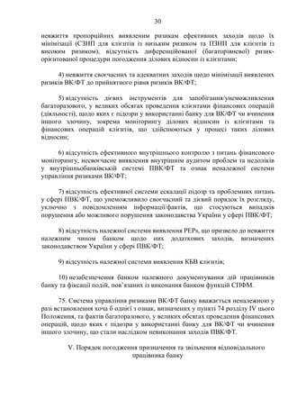 30
невжиття пропорційних виявленим ризикам ефективних заходів щодо їх
мінімізації (СЗНП для клієнтів із низьким ризиком та ПЗНП для клієнтів із
високим ризиком), відсутність диференційованої (багаторівневої) ризик-
орієнтованої процедури погодження ділових відносин із клієнтами;
4) невжиття своєчасних та адекватних заходів щодо мінімізації виявлених
ризиків ВК/ФТ до прийнятного рівня ризиків ВК/ФТ;
5) відсутність дієвих інструментів для запобігання/унеможливлення
багаторазового, у великих обсягах проведення клієнтами фінансових операцій
(діяльності), щодо яких є підозри у використанні банку для ВК/ФТ чи вчинення
іншого злочину, зокрема моніторингу ділових відносин із клієнтами та
фінансових операцій клієнтів, що здійснюються у процесі таких ділових
відносин;
6) відсутність ефективного внутрішнього контролю з питань фінансового
моніторингу, несвоєчасне виявлення внутрішнім аудитом проблем та недоліків
у внутрішньобанківській системі ПВК/ФТ та ознак неналежної системи
управління ризиками ВК/ФТ;
7) відсутність ефективної системи ескалації підозр та проблемних питань
у сфері ПВК/ФТ, що унеможливило своєчасний та дієвий порядок їх розгляду,
уключно з повідомленням інформації/фактів, що стосуються випадків
порушення або можливого порушення законодавства України у сфері ПВК/ФТ;
8) відсутність належної системи виявлення PEPs, що призвело до невжиття
належним чином банком щодо них додаткових заходів, визначених
законодавством України у сфері ПВК/ФТ;
9) відсутність належної системи виявлення КБВ клієнтів;
10) незабезпечення банком належного документування дій працівників
банку та фіксації подій, пов’язаних із виконання банком функцій СПФМ.
75. Система управління ризиками ВК/ФТ банку вважається неналежною у
разі встановлення хоча б однієї з ознак, визначених у пункті 74 розділу IV цього
Положення, та фактів багаторазового, у великих обсягах проведення фінансових
операцій, щодо яких є підозри у використанні банку для ВК/ФТ чи вчинення
іншого злочину, що стали наслідком невиконання заходів ПВК/ФТ.
V. Порядок погодження призначення та звільнення відповідального
працівника банку
 