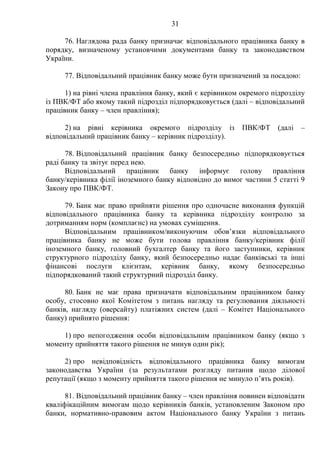 31
76. Наглядова рада банку призначає відповідального працівника банку в
порядку, визначеному установчими документами банку та законодавством
України.
77. Відповідальний працівник банку може бути призначений за посадою:
1) на рівні члена правління банку, який є керівником окремого підрозділу
із ПВК/ФТ або якому такий підрозділ підпорядковується (далі – відповідальний
працівник банку – член правління);
2) на рівні керівника окремого підрозділу із ПВК/ФТ (далі –
відповідальний працівник банку – керівник підрозділу).
78. Відповідальний працівник банку безпосередньо підпорядковується
раді банку та звітує перед нею.
Відповідальний працівник банку інформує голову правління
банку/керівника філії іноземного банку відповідно до вимог частини 5 статті 9
Закону про ПВК/ФТ.
79. Банк має право прийняти рішення про одночасне виконання функцій
відповідального працівника банку та керівника підрозділу контролю за
дотриманням норм (комплаєнс) на умовах суміщення.
Відповідальним працівником/виконуючим обов’язки відповідального
працівника банку не може бути голова правління банку/керівник філії
іноземного банку, головний бухгалтер банку та його заступники, керівник
структурного підрозділу банку, який безпосередньо надає банківські та інші
фінансові послуги клієнтам, керівник банку, якому безпосередньо
підпорядкований такий структурний підрозділ банку.
80. Банк не має права призначати відповідальним працівником банку
особу, стосовно якої Комітетом з питань нагляду та регулювання діяльності
банків, нагляду (оверсайту) платіжних систем (далі – Комітет Національного
банку) прийнято рішення:
1) про непогодження особи відповідальним працівником банку (якщо з
моменту прийняття такого рішення не минув один рік);
2) про невідповідність відповідального працівника банку вимогам
законодавства України (за результатами розгляду питання щодо ділової
репутації (якщо з моменту прийняття такого рішення не минуло п’ять років).
81. Відповідальний працівник банку – член правління повинен відповідати
кваліфікаційним вимогам щодо керівників банків, установленим Законом про
банки, нормативно-правовим актом Національного банку України з питань
 
