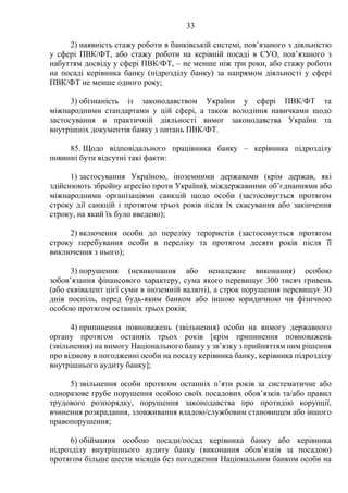 33
2) наявність стажу роботи в банківській системі, пов’язаного з діяльністю
у сфері ПВК/ФТ, або стажу роботи на керівній посаді в СУО, пов’язаного з
набуттям досвіду у сфері ПВК/ФТ, – не менше ніж три роки, або стажу роботи
на посаді керівника банку (підрозділу банку) за напрямом діяльності у сфері
ПВК/ФТ не менше одного року;
3) обізнаність із законодавством України у сфері ПВК/ФТ та
міжнародними стандартами у цій сфері, а також володіння навичками щодо
застосування в практичній діяльності вимог законодавства України та
внутрішніх документів банку з питань ПВК/ФТ.
85. Щодо відповідального працівника банку – керівника підрозділу
повинні бути відсутні такі факти:
1) застосування Україною, іноземними державами (крім держав, які
здійснюють збройну агресію проти України), міждержавними об’єднаннями або
міжнародними організаціями санкцій щодо особи (застосовується протягом
строку дії санкцій і протягом трьох років після їх скасування або закінчення
строку, на який їх було введено);
2) включення особи до переліку терористів (застосовується протягом
строку перебування особи в переліку та протягом десяти років після її
виключення з нього);
3) порушення (невиконання або неналежне виконання) особою
зобов’язання фінансового характеру, сума якого перевищує 300 тисяч гривень
(або еквівалент цієї суми в іноземній валюті), а строк порушення перевищує 30
днів поспіль, перед будь-яким банком або іншою юридичною чи фізичною
особою протягом останніх трьох років;
4) припинення повноважень (звільнення) особи на вимогу державного
органу протягом останніх трьох років [крім припинення повноважень
(звільнення) на вимогу Національного банку у зв’язку з прийняттям ним рішення
про відмову в погодженні особи на посаду керівника банку, керівника підрозділу
внутрішнього аудиту банку];
5) звільнення особи протягом останніх п’яти років за систематичне або
одноразове грубе порушення особою своїх посадових обов’язків та/або правил
трудового розпорядку, порушення законодавства про протидію корупції,
вчинення розкрадання, зловживання владою/службовим становищем або іншого
правопорушення;
6) обіймання особою посади/посад керівника банку або керівника
підрозділу внутрішнього аудиту банку (виконання обов’язків за посадою)
протягом більше шести місяців без погодження Національним банком особи на
 
