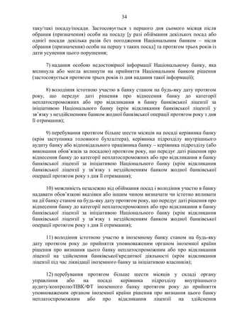34
таку/такі посаду/посади. Застосовується з першого дня сьомого місяця після
обрання (призначення) особи на посаду [у разі обіймання декількох посад або
однієї посади декілька разів без погодження Національним банком – після
обрання (призначення) особи на першу з таких посад] та протягом трьох років із
дати усунення цього порушення;
7) надання особою недостовірної інформації Національному банку, яка
вплинула або могла вплинути на прийняття Національним банком рішення
(застосовується протягом трьох років із дня надання такої інформації);
8) володіння істотною участю в банку станом на будь-яку дату протягом
року, що передує даті рішення про віднесення банку до категорії
неплатоспроможних або про відкликання в банку банківської ліцензії за
ініціативою Національного банку (крім відкликання банківської ліцензії у
зв’язку з нездійсненням банком жодної банківської операції протягом року з дня
її отримання);
9) перебування протягом більше шести місяців на посаді керівника банку
(крім заступника головного бухгалтера), керівника підрозділу внутрішнього
аудиту банку або відповідального працівника банку – керівника підрозділу (або
виконання обов’язків за посадою) протягом року, що передує даті рішення про
віднесення банку до категорії неплатоспроможних або про відкликання в банку
банківської ліцензії за ініціативою Національного банку (крім відкликання
банківської ліцензії у зв’язку з нездійсненням банком жодної банківської
операції протягом року з дня її отримання);
10) можливість незалежно від обіймання посад і володіння участю в банку
надавати обов’язкові вказівки або іншим чином визначати чи істотно впливати
на дії банку станом на будь-яку дату протягом року, що передує даті рішення про
віднесення банку до категорії неплатоспроможних або про відкликання в банку
банківської ліцензії за ініціативою Національного банку (крім відкликання
банківської ліцензії у зв’язку з нездійсненням банком жодної банківської
операції протягом року з дня її отримання);
11) володіння істотною участю в іноземному банку станом на будь-яку
дату протягом року до прийняття уповноваженим органом іноземної країни
рішення про визнання цього банку неплатоспроможним або про відкликання
ліцензії на здійснення банківської/кредитної діяльності (крім відкликання
ліцензії під час ліквідації іноземного банку за ініціативою власників);
12) перебування протягом більше шести місяців у складі органу
управління або на посаді керівника підрозділу внутрішнього
аудиту/контролю/ПВК/ФТ іноземного банку протягом року до прийняття
уповноваженим органом іноземної країни рішення про визнання цього банку
неплатоспроможним або про відкликання ліцензії на здійснення
 