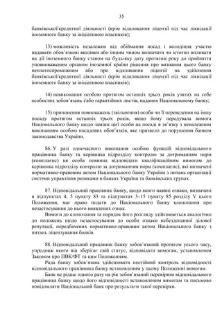 35
банківської/кредитної діяльності (крім відкликання ліцензії під час ліквідації
іноземного банку за ініціативою власників);
13) можливість незалежно від обіймання посад і володіння участю
надавати обов’язкові вказівки або іншим чином визначати чи істотно впливати
на дії іноземного банку станом на будь-яку дату протягом року до прийняття
уповноваженим органом іноземної країни рішення про визнання цього банку
неплатоспроможним або про відкликання ліцензії на здійснення
банківської/кредитної діяльності (крім відкликання ліцензії під час ліквідації
іноземного банку за ініціативою власників);
14) невиконання особою протягом останніх трьох років узятих на себе
особистих зобов’язань і/або гарантійних листів, наданих Національному банку;
15) припинення повноважень (звільнення) особи чи її переведення на іншу
посаду протягом останніх трьох років, якщо йому передувала вимога
Національного банку щодо заміни цієї особи на посаді в зв’язку з неналежним
виконанням особою посадових обов’язків, яке призвело до порушення банком
законодавства України.
86. У разі одночасного виконання особою функцій відповідального
працівника банку та керівника підрозділу контролю за дотриманням норм
(комплаєнс) ця особа повинна відповідати кваліфікаційним вимогам до
керівника підрозділу контролю за дотриманням норм (комплаєнс), які визначені
нормативно-правовим актом Національного банку України з питань організації
системи управління ризиками в банках України та банківських групах.
87. Відповідальний працівник банку, щодо якого наявні ознаки, визначені
в підпунктах 4, 5 пункту 83 та підпунктах 3–15 пункту 85 розділу V цього
Положення, має право подати до Національного банку клопотання про
незастосування до нього виявлених ознак.
Вимоги до клопотання та порядок його розгляду здійснюються аналогічно
до положень щодо незастосування до особи ознаки небездоганної ділової
репутації, передбачених нормативно-правовим актом Національного банку з
питань ліцензування банків.
88. Відповідальний працівник банку зобов’язаний протягом усього часу,
упродовж якого він зберігає свій статус, відповідати вимогам, установленим
Законом про ПВК/ФТ та цим Положенням.
Рада банку зобов’язана здійснювати постійний контроль відповідності
відповідального працівника банку встановленим у цьому Положенні вимогам.
Банк не рідше одного разу на рік зобов’язаний перевіряти відповідального
працівника банку щодо його відповідності встановленим вимогам та письмово
повідомляти Національний банк про результати такої перевірки.
 