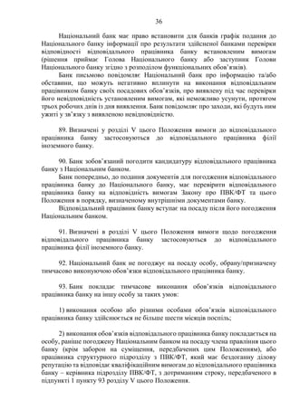 36
Національний банк має право встановити для банків графік подання до
Національного банку інформації про результати здійсненої банками перевірки
відповідності відповідального працівника банку встановленим вимогам
(рішення приймає Голова Національного банку або заступник Голови
Національного банку згідно з розподілом функціональних обов’язків).
Банк письмово повідомляє Національний банк про інформацію та/або
обставини, що можуть негативно вплинути на виконання відповідальним
працівником банку своїх посадових обов’язків, про виявлену під час перевірки
його невідповідність установленим вимогам, які неможливо усунути, протягом
трьох робочих днів із дня виявлення. Банк повідомляє про заходи, які будуть ним
ужиті у зв’язку з виявленою невідповідністю.
89. Визначені у розділі V цього Положення вимоги до відповідального
працівника банку застосовуються до відповідального працівника філії
іноземного банку.
90. Банк зобов’язаний погодити кандидатуру відповідального працівника
банку з Національним банком.
Банк попередньо, до подання документів для погодження відповідального
працівника банку до Національного банку, має перевірити відповідального
працівника банку на відповідність вимогам Закону про ПВК/ФТ та цього
Положення в порядку, визначеному внутрішніми документами банку.
Відповідальний працівник банку вступає на посаду після його погодження
Національним банком.
91. Визначені в розділі V цього Положення вимоги щодо погодження
відповідального працівника банку застосовуються до відповідального
працівника філії іноземного банку.
92. Національний банк не погоджує на посаду особу, обрану/призначену
тимчасово виконуючою обов’язки відповідального працівника банку.
93. Банк покладає тимчасове виконання обов’язків відповідального
працівника банку на іншу особу за таких умов:
1) виконання особою або різними особами обов’язків відповідального
працівника банку здійснюється не більше шести місяців поспіль;
2) виконання обов’язків відповідального працівника банку покладається на
особу, раніше погоджену Національним банком на посаду члена правління цього
банку (крім заборон на суміщення, передбачених цим Положенням), або
працівника структурного підрозділу з ПВК/ФТ, який має бездоганну ділову
репутацію та відповідає кваліфікаційним вимогам до відповідального працівника
банку – керівника підрозділу ПВК/ФТ, з дотриманням строку, передбаченого в
підпункті 1 пункту 93 розділу V цього Положення.
 