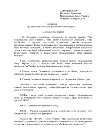 ЗАТВЕРДЖЕНО
Постанова Правління
Національного банку України
19 травня 2020 року № 65
Положення
про здійснення банками фінансового моніторингу
I. Загальні положення
1. Це Положення розроблене відповідно до законів України “Про
Національний банк України”, “Про банки і банківську діяльність”, “Про
запобігання та протидію легалізації (відмиванню) доходів, одержаних
злочинним шляхом, фінансуванню тероризму та фінансуванню розповсюдження
зброї масового знищення”, з метою запобігання використанню банківської
системи для легалізації (відмивання) доходів, одержаних злочинним шляхом,
фінансування тероризму та фінансування розповсюдження зброї масового
знищення.
2. Цим Положенням установлюються загальні вимоги Національного
банку України (далі – Національний банк) щодо виконання банками
законодавства України з питань фінансового моніторингу.
3. Вимоги цього Положення поширюються на банки, відокремлені
підрозділи банків, філії іноземних банків (далі – банки).
4. У цьому Положенні використовуються такі скорочення (абревіатури):
1) ВК/ФТ – легалізація (відмивання) доходів, одержаних злочинним
шляхом, фінансування тероризму та/або фінансування розповсюдження зброї
масового знищення;
2) ДФМ – структурний підрозділ центрального апарату Національного
банку, до компетенції якого належать питання нагляду у сфері запобігання та
протидії ВК/ФТ;
3) ЕПЗ – електронний платіжний засіб;
4) ЄДР – Єдиний державний реєстр юридичних осіб, фізичних осіб-
підприємців та громадських формувань;
5) Закон про ПВК/ФТ – Закон України “Про запобігання та протидію
легалізації (відмиванню) доходів, одержаних злочинним шляхом, фінансуванню
тероризму та фінансуванню розповсюдження зброї масового знищення”;
 