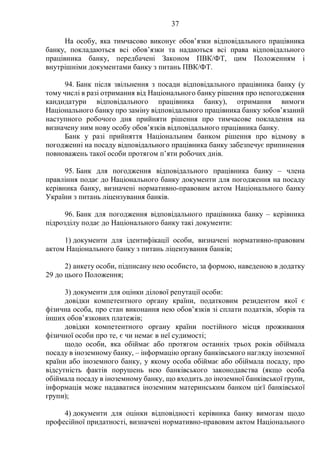 37
На особу, яка тимчасово виконує обов’язки відповідального працівника
банку, покладаються всі обов’язки та надаються всі права відповідального
працівника банку, передбачені Законом ПВК/ФТ, цим Положенням і
внутрішніми документами банку з питань ПВК/ФТ.
94. Банк після звільнення з посади відповідального працівника банку (у
тому числі в разі отримання від Національного банку рішення про непогодження
кандидатури відповідального працівника банку), отримання вимоги
Національного банку про заміну відповідального працівника банку зобов’язаний
наступного робочого дня прийняти рішення про тимчасове покладення на
визначену ним нову особу обов’язків відповідального працівника банку.
Банк у разі прийняття Національним банком рішення про відмову в
погодженні на посаду відповідального працівника банку забезпечує припинення
повноважень такої особи протягом п’яти робочих днів.
95. Банк для погодження відповідального працівника банку – члена
правління подає до Національного банку документи для погодження на посаду
керівника банку, визначені нормативно-правовим актом Національного банку
України з питань ліцензування банків.
96. Банк для погодження відповідального працівника банку – керівника
підрозділу подає до Національного банку такі документи:
1) документи для ідентифікації особи, визначені нормативно-правовим
актом Національного банку з питань ліцензування банків;
2) анкету особи, підписану нею особисто, за формою, наведеною в додатку
29 до цього Положення;
3) документи для оцінки ділової репутації особи:
довідки компетентного органу країни, податковим резидентом якої є
фізична особа, про стан виконання нею обов’язків зі сплати податків, зборів та
інших обов’язкових платежів;
довідки компетентного органу країни постійного місця проживання
фізичної особи про те, є чи немає в неї судимості;
щодо особи, яка обіймає або протягом останніх трьох років обіймала
посаду в іноземному банку, – інформацію органу банківського нагляду іноземної
країни або іноземного банку, у якому особа обіймає або обіймала посаду, про
відсутність фактів порушень нею банківського законодавства (якщо особа
обіймала посаду в іноземному банку, що входить до іноземної банківської групи,
інформація може надаватися іноземним материнським банком цієї банківської
групи);
4) документи для оцінки відповідності керівника банку вимогам щодо
професійної придатності, визначені нормативно-правовим актом Національного
 