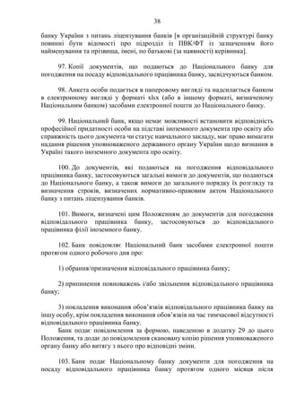 38
банку України з питань ліцензування банків [в організаційній структурі банку
повинні бути відомості про підрозділ із ПВК/ФТ із зазначенням його
найменування та прізвища, імені, по батькові (за наявності) керівника].
97. Копії документів, що подаються до Національного банку для
погодження на посаду відповідального працівника банку, засвідчуються банком.
98. Анкета особи подається в паперовому вигляді та надсилається банком
в електронному вигляді у форматі xlsx (або в іншому форматі, визначеному
Національним банком) засобами електронної пошти до Національного банку.
99. Національний банк, якщо немає можливості встановити відповідність
професійної придатності особи на підставі іноземного документа про освіту або
справжність цього документа чи статус навчального закладу, має право вимагати
надання рішення уповноваженого державного органу України щодо визнання в
Україні такого іноземного документа про освіту.
100. До документів, які подаються на погодження відповідального
працівника банку, застосовуються загальні вимоги до документів, що подаються
до Національного банку, а також вимоги до загального порядку їх розгляду та
визначення строків, визначених нормативно-правовим актом Національного
банку з питань ліцензування банків.
101. Вимоги, визначені цим Положенням до документів для погодження
відповідального працівника банку, застосовуються до відповідального
працівника філії іноземного банку.
102. Банк повідомляє Національний банк засобами електронної пошти
протягом одного робочого дня про:
1) обрання/призначення відповідального працівника банку;
2) припинення повноважень і/або звільнення відповідального працівника
банку;
3) покладення виконання обов’язків відповідального працівника банку на
іншу особу, крім покладення виконання обов’язків на час тимчасової відсутності
відповідального працівника банку.
Банк подає повідомлення за формою, наведеною в додатку 29 до цього
Положення, та додає до повідомлення скановану копію рішення уповноваженого
органу банку або витягу з нього про відповідні зміни.
103. Банк подає Національному банку документи для погодження на
посаду відповідального працівника банку протягом одного місяця після
 