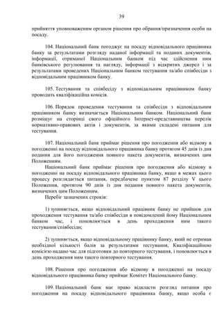 39
прийняття уповноваженим органом рішення про обрання/призначення особи на
посаду.
104. Національний банк погоджує на посаду відповідального працівника
банку за результатами розгляду наданої інформації та поданих документів,
інформації, отриманої Національним банком під час здійснення ним
банківського регулювання та нагляду, інформації з відкритих джерел і за
результатами проведених Національним банком тестування та/або співбесіди з
відповідальним працівником банку.
105. Тестування та співбесіду з відповідальним працівником банку
проводить кваліфікаційна комісія.
106. Порядок проведення тестування та співбесіди з відповідальним
працівником банку визначається Національним банком. Національний банк
розміщує на сторінці свого офіційного Інтернет-представництва перелік
нормативно-правових актів і документів, за якими складені питання для
тестування.
107. Національний банк приймає рішення про погодження або відмову в
погодженні на посаду відповідального працівника банку протягом 45 днів із дня
подання для його погодження повного пакета документів, визначених цим
Положенням.
Національний банк приймає рішення про погодження або відмову в
погодженні на посаду відповідального працівника банку, якщо в межах цього
процесу розглядається питання, передбачене пунктом 87 розділу V цього
Положення, протягом 90 днів із дня подання повного пакета документів,
визначених цим Положенням.
Перебіг зазначених строків:
1) зупиняється, якщо відповідальний працівник банку не прийшов для
проходження тестування та/або співбесіди в повідомлений йому Національним
банком час, і поновлюється в день проходження ним такого
тестування/співбесіди;
2) зупиняється, якщо відповідальному працівнику банку, який не отримав
необхідної кількості балів за результатами тестування, Кваліфікаційною
комісією надано час для підготовки до повторного тестування, і поновлюється в
день проходження ним такого повторного тестування.
108. Рішення про погодження або відмову в погодженні на посаду
відповідального працівника банку приймає Комітет Національного банку.
109. Національний банк має право відкласти розгляд питання про
погодження на посаду відповідального працівника банку, якщо особа є
 