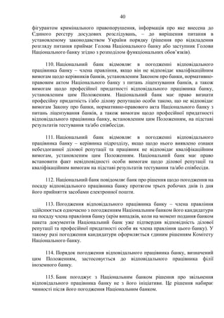 40
фігурантом кримінального правопорушення, інформація про яке внесена до
Єдиного реєстру досудових розслідувань, – до вирішення питання в
установленому законодавством України порядку (рішення про відкладення
розгляду питання приймає Голова Національного банку або заступник Голови
Національного банку згідно з розподілом функціональних обов’язків).
110. Національний банк відмовляє в погодженні відповідального
працівника банку – члена правління, якщо він не відповідає кваліфікаційним
вимогам щодо керівників банків, установленим Законом про банки, нормативно-
правовим актом Національного банку з питань ліцензування банків, а також
вимогам щодо професійної придатності відповідального працівника банку,
установленим цим Положенням. Національний банк має право визнати
професійну придатність і/або ділову репутацію особи такою, що не відповідає
вимогам Закону про банки, нормативно-правового акта Національного банку з
питань ліцензування банків, а також вимогам щодо професійної придатності
відповідального працівника банку, встановленим цим Положенням, на підставі
результатів тестування та/або співбесіди.
111. Національний банк відмовляє в погодженні відповідального
працівника банку – керівника підрозділу, якщо щодо нього виявлено ознаки
небездоганної ділової репутації та працівник не відповідає кваліфікаційним
вимогам, установленим цим Положенням. Національний банк має право
встановити факт невідповідності особи вимогам щодо ділової репутації та
кваліфікаційним вимогам на підставі результатів тестування та/або співбесіди.
112. Національний банк повідомляє банк про рішення щодо погодження на
посаду відповідального працівника банку протягом трьох робочих днів із дня
його прийняття засобами електронної пошти.
113. Погодження відповідального працівника банку – члена правління
здійснюється одночасно з погодженням Національним банком його кандидатури
на посаду члена правління банку (крім випадків, коли на момент подання банком
пакета документів Національний банк уже підтвердив відповідність ділової
репутації та професійної придатності особи як члена правління цього банку). У
такому разі погодження кандидатури оформляється єдиним рішенням Комітету
Національного банку.
114. Порядок погодження відповідального працівника банку, визначений
цим Положенням, застосовується до відповідального працівника філії
іноземного банку.
115. Банк погоджує з Національним банком рішення про звільнення
відповідального працівника банку не з його ініціативи. Це рішення набирає
чинності після його погодження Національним банком.
 