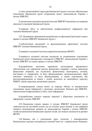 42
1) опис організаційної структури банківської групи в частині забезпечення
учасниками банківської групи дотримання вимог законодавства України з
питань ПВК/ФТ;
2) визначення учасників групової системи ПВК/ФТ відповідно до напрямів
діяльності учасників банківської групи;
3) порядок обігу та забезпечення конфіденційності інформації між
членами банківської групи.
122. Основними принципами розроблення та ефективної реалізації єдиних
правил із питань ПВК/ФТ банківської групи є:
1) забезпечення організації та функціонування ефективної системи
ПВК/ФТ членами банківської групи;
2) наявність належної системи управління ризиками ВК/ФТ;
3) наявність належної системи контролю за дотриманням учасниками
банківської групи міжнародних стандартів із ПВК/ФТ, законодавства України з
питань ПВК/ФТ та єдиних правил із питань ПВК/ФТ;
4) розроблення загальних принципів застосування програмного
забезпечення для здійснення аналізу фінансових операцій з метою виявлення
фінансових операцій, що підлягають фінансовому моніторингу, активів,
пов’язаних із тероризмом та його фінансуванням, розповсюдженням зброї
масового знищення та його фінансуванням, а також учасниками або
вигодоодержувачами за якими є особи, включені до санкційного переліку
РНБОУ, інших переліків, визначених групою;
5) запровадження єдиних вимог до порядку обміну та використання
учасниками групи інформації у випадках, визначених Законом про ПВК/ФТ,
забезпечення конфіденційності обігу такої інформації;
6) розроблення єдиного порядку передачі і зберігання документів та
інформації з питань ПВК/ФТ.
123. Оновлення єдиних правил із питань ПВК/ФТ банківської групи
здійснюється на постійній основі, але не пізніше трьох місяців із дня набрання
чинності відповідними змінами до законодавства України з питань ПВК/ФТ
та/або встановлення банківською групою подій, що можуть вплинути на ризики
ВК/ФТ.
124. Банкам, які є учасниками груп, уключно з міжнародними
банківськими групами (материнські компанії яких не є українськими банками),
 