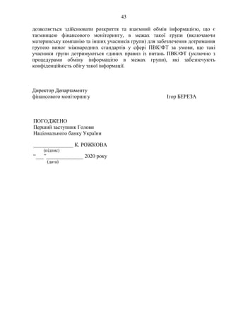 43
дозволяється здійснювати розкриття та взаємний обмін інформацією, що є
таємницею фінансового моніторингу, в межах такої групи (включаючи
материнську компанію та інших учасників групи) для забезпечення дотримання
групою вимог міжнародних стандартів у сфері ПВК/ФТ за умови, що такі
учасники групи дотримуються єдиних правил із питань ПВК/ФТ (уключно з
процедурами обміну інформацією в межах групи), які забезпечують
конфіденційність обігу такої інформації.
Директор Департаменту
фінансового моніторингу Ігор БЕРЕЗА
ПОГОДЖЕНО
Перший заступник Голови
Національного банку України
_______________ К. РОЖКОВА
(підпис)
“___”______________ 2020 року
(дата)
 