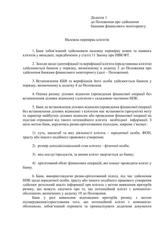 Додаток 1
до Положення про здійснення
банками фінансового моніторингу
Належна перевірка клієнтів
1. Банк зобовʼязаний здійснювати належну перевірку нових та наявних
клієнтів у випадках, передбачених у статті 11 Закону про ПВК/ФТ.
2. Заходи щодо ідентифікації та верифікації клієнта (представника клієнта)
здійснюються банком у порядку, визначеному в додатку 2 до Положення про
здійснення банками фінансового моніторингу (далі – Положення).
3. Встановлення КБВ та верифікація його особи здійснюється банком у
порядку, визначеному в додатку 4 до Положення.
4. Оцінка ризику ділових відносин (проведення фінансової операції без
встановлення ділових відносин) з клієнтом є складовою частиною НПК.
5. Банк до встановлення ділових відносин (проведення фінансової операції
без встановлення ділових відносин) з клієнтом має встановити (зрозуміти) мету
та характер майбутніх ділових відносин або проведення фінансової операції на
підставі отриманої від такого потенційного клієнта необхідної інформації. З
цією метою банк, керуючись ризик-орієнтованим підходом, зокрема зʼясовує:
1) суть, масштаб та вид діяльності клієнта ‒ юридичної особи, ФОП,
трасту або іншого подібного правового утворення;
2) розмір доходів/соціальний стан клієнта ‒ фізичної особи;
3) вид послуг/продуктів, за якими клієнт звертається до банку;
4) орієнтовний обсяг фінансових операцій, які планує проводити клієнт у
банку.
6. Банк, використовуючи ризик-орієнтований підхід, під час здійснення
НПК щодо юридичної особи, трасту або іншого подібного правового утворення
здійснює ретельний аналіз інформації про клієнта з метою виявлення критеріїв
ризику, що можуть свідчити про те, що потенційний клієнт є компанією-
оболонкою, визначених у додатку 19 до Положення.
Банк у разі виявлення відповідних критеріїв ризику з метою
підтвердження/спростування того, що потенційний клієнт є компанією-
оболонкою, зобовʼязаний отримати та проаналізувати додаткові документи
 