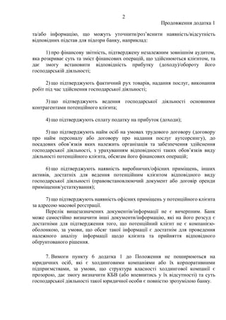 2
Продовження додатка 1
та/або інформацію, що можуть уточнити/розʼяснити наявність/відсутність
відповідних підстав для підозри банку, наприклад:
1) про фінансову звітність, підтверджену незалежним зовнішнім аудитом,
яка розкриває суть та зміст фінансових операцій, що здійснюються клієнтом, та
дає змогу встановити відповідність прибутку (доходу)/обороту його
господарській діяльності;
2) що підтверджують фактичний рух товарів, надання послуг, виконання
робіт під час здійснення господарської діяльності;
3) що підтверджують ведення господарської діяльності основними
контрагентами потенційного клієнта;
4) що підтверджують сплату податку на прибуток (доходи);
5) що підтверджують найм осіб на умовах трудового договору (договору
про найм персоналу або договору про надання послуг аутсорсингу), до
посадових обовʼязків яких належить організація та забезпечення здійснення
господарської діяльності, з урахуванням відповідності таких обовʼязків виду
діяльності потенційного клієнта, обсягам його фінансових операцій;
6) що підтверджують наявність виробничих/офісних приміщень, інших
активів, достатніх для ведення потенційним клієнтом відповідного виду
господарської діяльності (правовстановлюючий документ або договір оренди
приміщення/устаткування);
7) що підтверджують наявність офісних приміщень у потенційного клієнта
за адресою масової реєстрації.
Перелік вищезазначених документів/інформації не є вичерпним. Банк
може самостійно визначити інші документи/інформацію, які на його розсуд є
достатніми для підтвердження того, що потенційний клієнт не є компанією-
оболонкою, за умови, що обсяг такої інформації є достатнім для проведення
належного аналізу інформації щодо клієнта та прийняття відповідного
обґрунтованого рішення.
7. Вимоги пункту 6 додатка 1 до Положення не поширюються на
юридичних осіб, які є холдинговими компаніями або їх корпоративними
підприємствами, за умови, що структура власності холдингової компанії є
прозорою, дає змогу визначити КБВ (або впевнитись у їх відсутності) та суть
господарської діяльності такої юридичної особи є повністю зрозумілою банку.
 