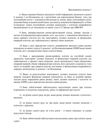3
Продовження додатка 1
8. Якщо отримані банком документи та/або інформація, визначені в пункті
6 додатка 1 до Положення, не є достатніми для спростування банком того, що
потенційний клієнт є компанією-оболонкою (а також, якщо потенційний клієнт
відмовив банку в наданні необхідних для аналізу документів/інформації), то банк
установлює таким потенційним діловим відносинам з клієнтом неприйнятно
високий ризик та діє відповідно до вимог статті 15 Закону про ПВК/ФТ.
9. Банк, використовуючи ризик-орієнтований підхід, уживає заходів з
метою підтвердження/спростування того, що клієнт є компанією-оболонкою, й
щодо наявних клієнтів під час моніторингу ділових відносин та фінансових
операцій клієнтів, що здійснюються у процесі таких відносин.
10. Банк у разі присвоєння клієнту неприйнятно високого рівня ризику
відповідно до вимог пункту 8 додатка 1 до Положення вживає ПЗНП щодо інших
клієнтів, які є контрагентами такого клієнта банку.
11. Банк з урахуванням ризик-профілю клієнта на постійній основі
проводить моніторинг ділових відносин та фінансових операцій клієнтів, що
здійснюються у процесі таких відносин, щодо відповідності таких фінансових
операцій наявній у банку інформації про клієнта, його діяльність та ризик (у тому
числі, за потреби, про джерело коштів, повʼязаних із фінансовими операціями) у
порядку, визначеному в додатку 1 до Положення.
12. Якщо за результатами моніторингу ділових відносин клієнта банк
виявляє підозрілі фінансові операції (діяльність), то банк за потреби вживає
заходів щодо переоцінки рівня ризику таких ділових відносин з клієнтом та
вживає ПЗНП у разі присвоєння високого рівня ризику.
13. Банк зобовʼязаний забезпечувати актуалізацію даних про клієнта
(отриманих та існуючих документів, даних та інформації про нього):
1) не рідше одного разу на рік, якщо ризик ділових відносин з клієнтом є
високим;
2) не рідше одного разу на три роки, якщо ризик ділових відносин з
клієнтом є середнім;
3) не рідше одного разу на пʼять років – в інших випадках за умови
відсутності підозр.
14. Банк зобовʼязаний забезпечувати актуалізацію даних про клієнта також
у разі:
 