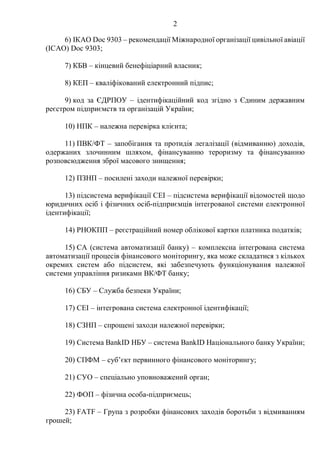 2
6) IКAO Doc 9303 – рекомендації Міжнародної організації цивільної авіації
(IСАО) Doc 9303;
7) КБВ – кінцевий бенефіціарний власник;
8) КЕП – кваліфікований електронний підпис;
9) код за ЄДРПОУ – ідентифікаційний код згідно з Єдиним державним
реєстром підприємств та організацій України;
10) НПК – належна перевірка клієнта;
11) ПВК/ФТ – запобігання та протидія легалізації (відмиванню) доходів,
одержаних злочинним шляхом, фінансуванню тероризму та фінансуванню
розповсюдження зброї масового знищення;
12) ПЗНП – посилені заходи належної перевірки;
13) підсистема верифікації СЕІ – підсистема верифікації відомостей щодо
юридичних осіб і фізичних осіб-підприємців інтегрованої системи електронної
ідентифікації;
14) РНОКПП – реєстраційний номер облікової картки платника податків;
15) СА (система автоматизації банку) – комплексна інтегрована система
автоматизації процесів фінансового моніторингу, яка може складатися з кількох
окремих систем або підсистем, які забезпечують функціонування належної
системи управління ризиками ВК/ФТ банку;
16) СБУ – Служба безпеки України;
17) СЕІ – інтегрована система електронної ідентифікації;
18) СЗНП – спрощені заходи належної перевірки;
19) Cистема BankID НБУ – система BankID Національного банку України;
20) СПФМ – суб’єкт первинного фінансового моніторингу;
21) СУО – спеціально уповноважений орган;
22) ФОП – фізична особа-підприємець;
23) FATF – Група з розробки фінансових заходів боротьби з відмиванням
грошей;
 