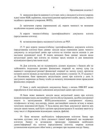 4
Продовження додатка 1
1) виявлення фактів наявності суттєвих змін у діяльності клієнта (зокрема
в разі зміни КБВ, керівника, місцезнаходження юридичної особи, трасту, іншого
подібного правового утворення, ФОП);
2) закінчення строку (припинення) дії, втрати чинності чи визнання
недійсними поданих документів;
3) втрати чинності/обміну ідентифікаційного документа клієнта
(представника клієнта);
4) встановлення факту належності клієнта до PEP.
15. У разі втрати чинності/обміну ідентифікаційного документа клієнта
(представника клієнта) банк уживає заходів щодо отримання даних чинного
документу та актуалізації даних про клієнта не пізніше шести місяців із дня
настання відповідної події. В інших випадках банк уживає заходів щодо
актуалізації даних про клієнта не пізніше трьох місяців із дня виявлення
відповідного факту/настання події.
16. Для клієнтів, які не підтримують ділових відносин з банком або не
здійснюють подальших разових фінансових операцій на значну суму (за
наявності попередньої разової фінансової операції на значну суму), протягом
останніх шести місяців до настання подій, зазначених у пунктах 14, 15 додатка 1
до Положення, банк проводить актуалізацію даних про клієнтів у день їх
наступного звернення до банку та/або до моменту ініціювання ними проведення
фінансових операцій.
17. Банк у своїх внутрішніх документах банку з питань ПВК/ФТ може
передбачити й інші випадки здійснення актуалізації даних про клієнта.
18. Банк може вживати заходів щодо актуалізації даних про клієнта
шляхом використання дистанційних систем обслуговування, засобів електронної
пошти із застосуванням КЕП/удосконаленого електронного підпису,
телефонного зв’язку, кол-центру, інших дистанційних каналів зв’язку в межах
технічних можливостей банку. У будь-якому разі банк документує вжиття цих
заходів таким чином, щоб бути здатним продемонструвати їх належне вжиття (у
тому числі зі збереженням відповідних записів, файлів).
19. Банк визначає необхідність інформування клієнтом банку про
настання суттєвих змін у його діяльності (іншої інформації, що надавалася
клієнтом банку) та встановлює процедуру отримання необхідних
даних/інформації від клієнта (представника клієнта), зокрема шляхом
установлення відповідних обовʼязків у договорах про надання послуг банку.
 