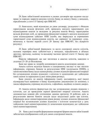 5
Продовження додатка 1
20. Банк зобовʼязаний визначити в умовах договорів про надання послуг
право та порядок закриття рахунку клієнта банку на вимогу банку у випадках,
передбачених у статті 15 Закону про ПВК/ФТ.
21. Банк-агент, який відповідно до умов договору, укладеного з Фондом
гарантування вкладів фізичних осіб, проводить виплати гарантованих сум
відшкодування коштів за вкладами за рахунок коштів Фонду гарантування
вкладів фізичних осіб, до проведення фінансової операції з виплати відповідної
суми відшкодування здійснює НПК (особи, яка звернулася за отриманням
гарантованої суми відшкодування коштів, що дорівнює чи перевищує суму,
визначену в частині першій статті 20 Закону про ПВК/ФТ, без відкриття
рахунку).
22. Банк зобовʼязаний формувати та вести електронні анкети клієнтів,
належна перевірка яких здійснюється у випадках, передбачених в абзацах
другому, третьому, сьомому та восьмому частини третьої статті 11 Закону про
ПВК/ФТ.
Перелік інформації, що має міститися в анкетах клієнтів, наведено в
додатках 23‒28 до Положення.
Банк має право за потреби доповнювати анкети додатковими даними.
Анкета клієнта ведеться банком в електронному вигляді та має містити
інформацію, отриману банком за результатами НПК (уключаючи ПЗНП), а
також висновки банку щодо оцінки ризику ділових відносин (фінансової операції
без установлення ділових відносин) з клієнтом із зазначенням дат здійснення
таких оцінок та переоцінок (у разі зміни рівня ризику).
Банк уносить до анкети інформацію (дані), достовірність якої (яких)
підтверджується наявними в банку відповідними документами (їх копіями), а
також інформацію, отриману від клієнта, з офіційних, надійних та інших джерел.
23. Анкета клієнта формується під час установлення ділових відносин з
клієнтом, але до проведення першої фінансової операції клієнтом. Анкета
доповнюється новими або уточненими даними протягом 10 робочих днів за
результатами вжитих банком заходів щодо актуалізації даних про клієнта.
Інформація щодо оцінки/переоцінки рівня ризику ділових відносин (фінансової
операції без встановлення ділових відносин) з клієнтом зазначається у день
здійснення такої оцінки/переоцінки (із зазначенням відповідних дат здійснення
такої оцінки/переоцінки).
24. Банк у разі потреби формування паперової форми анкети зобовʼязаний
забезпечити відображення в ній усіх даних електронної анкети.
 