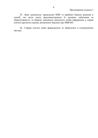 6
Продовження додатка 1
25. Банк документує проведення НПК та прийняті банком рішення в
спосіб, що дасть змогу продемонструвати їх належне здійснення та
обґрунтованість, та зберігає відповідні документи та/або інформацію у справі
клієнта протягом строків, визначених Законом про ПВК/ФТ.
26. Справа клієнта може формуватися та зберігатися в електронному
вигляді.
 