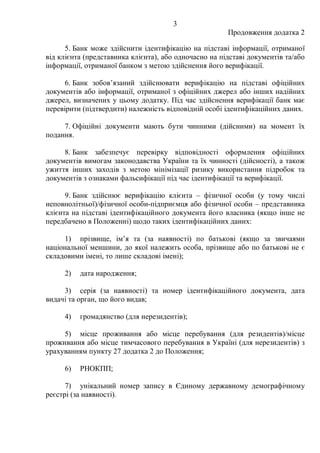 3
Продовження додатка 2
5. Банк може здійснити ідентифікацію на підставі інформації, отриманої
від клієнта (представника клієнта), або одночасно на підставі документів та/або
інформації, отриманої банком з метою здійснення його верифікації.
6. Банк зобовʼязаний здійснювати верифікацію на підставі офіційних
документів або інформації, отриманої з офіційних джерел або інших надійних
джерел, визначених у цьому додатку. Під час здійснення верифікації банк має
перевірити (підтвердити) належність відповідній особі ідентифікаційних даних.
7. Офіційні документи мають бути чинними (дійсними) на момент їх
подання.
8. Банк забезпечує перевірку відповідності оформлення офіційних
документів вимогам законодавства України та їх чинності (дійсності), а також
ужиття інших заходів з метою мінімізації ризику використання підробок та
документів з ознаками фальсифікації під час ідентифікації та верифікації.
9. Банк здійснює верифікацію клієнта ‒ фізичної особи (у тому числі
неповнолітньої)/фізичної особи-підприємця або фізичної особи ‒ представника
клієнта на підставі ідентифікаційного документа його власника (якщо інше не
передбачено в Положенні) щодо таких ідентифікаційних даних:
1) прізвище, імʼя та (за наявності) по батькові (якщо за звичаями
національної меншини, до якої належить особа, прізвище або по батькові не є
складовими імені, то лише складові імені);
2) дата народження;
3) серія (за наявності) та номер ідентифікаційного документа, дата
видачі та орган, що його видав;
4) громадянство (для нерезидентів);
5) місце проживання або місце перебування (для резидентів)/місце
проживання або місце тимчасового перебування в Україні (для нерезидентів) з
урахуванням пункту 27 додатка 2 до Положення;
6) РНОКПП;
7) унікальний номер запису в Єдиному державному демографічному
реєстрі (за наявності).
 