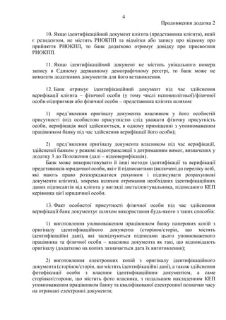 4
Продовження додатка 2
10. Якщо ідентифікаційний документ клієнта (представника клієнта), який
є резидентом, не містить РНОКПП та відмітки або запису про відмову про
прийняття РНОКПП, то банк додатково отримує довідку про присвоєння
РНОКПП.
11. Якщо ідентифікаційний документ не містить унікального номера
запису в Єдиному державному демографічному реєстрі, то банк може не
вимагати додаткових документів для його встановлення.
12. Банк отримує ідентифікаційний документ під час здійснення
верифікації клієнта ‒ фізичної особи (у тому числі неповнолітньої)/фізичної
особи-підприємця або фізичної особи ‒ представника клієнта шляхом:
1) пред’явлення оригіналу документа власником у його особистій
присутності (під особистою присутністю слід уважати фізичну присутність
особи, верифікація якої здійснюється, в одному приміщенні з уповноваженим
працівником банку під час здійснення верифікації його особи);
2) пред’явлення оригіналу документа власником під час верифікації,
здійсненої банком у режимі відеотрансляції з дотриманням вимог, визначених у
додатку 3 до Положення (далі – відеоверифікація).
Банк може використовувати й інші методи ідентифікації та верифікації
представників юридичної особи, які є її підписантами (включені до переліку осіб,
які мають право розпоряджатися рахунком і підписувати розрахункові
документи клієнта), зокрема шляхом отримання необхідних ідентифікаційних
даних підписантів від клієнта у вигляді листа/опитувальника, підписаного КЕП
керівника цієї юридичної особи.
13. Факт особистої присутності фізичної особи під час здійснення
верифікації банк документує шляхом використання будь-якого з таких способів:
1) виготовлення уповноваженим працівником банку паперових копій з
оригіналу ідентифікаційного документа (сторінок/сторін, що містять
ідентифікаційні дані), які засвідчуються підписами цього уповноваженого
працівника та фізичної особи – власника документа як такі, що відповідають
оригіналу (додатково на копіях зазначається дата їх виготовлення);
2) виготовлення електронних копій з оригіналу ідентифікаційного
документа (сторінок/сторін, що містять ідентифікаційні дані), а також здійснення
фотофіксації особи з власним ідентифікаційним документом, а саме
сторінки/сторони, що містить фото власника, з подальшим накладенням КЕП
уповноваженим працівником банку та кваліфікованої електронної позначки часу
на отримані електронні документи;
 