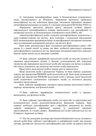 5
Продовження додатка 2
3) зчитування ідентифікаційних даних із безконтактного електронного
носія, імплантованого до ID-картки, збереження протоколу проведеної
автентифікації під час здійснення процедури зчитування (принаймні пасивної
автентифікації відповідно до пункту 5.1 частини одинадцятої IКAO Doc 9303) та:
збереження протоколу фіксації факту введення особою вірного
персонального ідентифікаційного номера, призначеного для ідентифікації та
авторизації доступу до безконтактного електронного носія (ПІН1), або
здійснення фотофіксації особи з власним ідентифікаційним документом, а
саме сторінки/сторони, що містить фото власника, з подальшим накладенням
КЕП уповноваженим працівником банку та кваліфікованої електронної позначки
часу на отриманий електронний документ, що містить фото.
Банк може документувати факт зчитування ідентифікаційних даних з ID-
картки й у інший спосіб за умови, що факт особистої присутності власника
ідентифікаційного документа під час процедури зчитування може бути доведено
банком таким чином, що не викликає сумнівів.
14. Банк здійснює верифікацію малолітньої особи на підставі поданого її
законним представником (одним із батьків, усиновлювачем або опікуном)
свідоцтва про народження малолітньої особи або паспорта для виїзду за кордон,
або іншого документа, що посвідчує малолітню особу-нерезидента.
Присутність малолітньої особи в такому разі не вимагається.
Якщо малолітня особа є резидентом України, то банк отримує додатково
довідку про присвоєння РНОКПП такій малолітній особі. Банк може не вимагати
довідки про присвоєння РНОКПП малолітній особі у випадку емісії малолітній
особі додаткового електронного платіжного засобу до поточного рахунку
законного представника.
Банк здійснює верифікацію законного представника малолітньої особи в
порядку, визначеному для фізичної особи.
15. Банк здійснює верифікацію неповнолітньої особи в порядку,
визначеному для фізичної особи.
16. Банк здійснює ідентифікацію особи, від імені або за дорученням якої
встановлюються ділові відносини/проводиться фінансова операція. Банк
отримує необхідні ідентифікаційні дані з офіційних документів (їх копій),
зокрема довіреності, інформації, наданої та засвідченої законним
представником, та з інших джерел. Верифікація цієї особи здійснюється під час
її першого звернення до банку.
17. Під час укладення договору про надання банківських послуг на користь
третьої особи банк здійснює ідентифікацію та верифікацію особи, яка укладає
договір. Договір має містити всі ідентифікаційні дані особи, на користь якої він
 