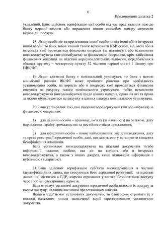 6
Продовження додатка 2
укладений. Банк здійснює верифікацію цієї особи під час предʼявлення нею до
банку першої вимоги або вираження іншим способом наміру отримати
відповідні послуги.
18. Якщо особа діє як представник іншої особи чи від імені або в інтересах
іншої особи, то банк зобов’язаний також встановити КБВ особи, від імені або в
інтересах якої проводиться фінансова операція (за наявності), або встановити
вигодоодержувача (вигодонабувача) за фінансовою операцією, крім здійснення
фінансових операцій на підставі кореспондентських відносин, передбачених в
абзацах другому ‒ четвертому пункту 32 частини першої статті 1 Закону про
ПВК/ФТ.
19. Якщо клієнтом банку є номінальний утримувач, то банк з метою
мінімізації ризиків ВК/ФТ може прийняти рішення про необхідність
установлення особи, на користь або в інтересах якої проводиться фінансова
операція на рахунку такого номінального утримувача, тобто встановити
вигодоодержувача (вигодонабувача) щодо цінних паперів, права на які та права
за якими обліковуються на рахунку в цінних паперах номінального утримувача.
20. Банк установлює такі дані щодо вигодоодержувача (вигодонабувача) за
фінансовою операцією:
1) для фізичної особи ‒ прізвище, ім’я та (за наявності) по батькові, дату
народження, країну громадянства та постійного місця проживання;
2) для юридичної особи ‒ повне найменування, місцезнаходження, дату
та орган реєстрації юридичної особи, дані, що дають змогу встановити кінцевих
бенефіціарних власників.
Банк установлює вигодоодержувача на підставі документів та/або
інформації, наданих особою, яка діє на користь або в інтересах
вигодоодержувача, а також з інших джерел, якщо відповідна інформація є
публічною (відкритою).
21. Банк здійснює верифікацію суб’єкта господарювання в частині
ідентифікаційних даних, що стосуються його державної реєстрації, на підставі
даних, що містяться в ЄДР, зокрема отриманих у вигляді безоплатного доступу
через портал електронних сервісів.
Банк отримує установчі документи юридичної особи шляхом їх пошуку за
кодом доступу, наданим/введеним представником клієнта.
Якщо в ЄДР немає установчих документів, то банк може отримати їх у
вигляді належним чином засвідченої копії зареєстрованого установчого
документа.
 