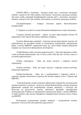 3
24) PEP (PEPs у множині) – фізична особа, яка є політично значущою
особою, членом її сім’ї або особою, пов’язаною з політично значущою особою,
або інша особа, кінцевий бенефіціарний власник якої є політично значущою
особою, членом її сім’ї або особою, пов’язаною з політично значущою особою;
25) prepaid-картка – наперед оплачена картка багатоцільового
використання.
5. Терміни та поняття в цьому Положенні вживаються в таких значеннях:
1) адреса масової реєстрації – адреса, за якою зареєстровано більше 50
юридичних осіб, трастів або інших правових утворень;
2) аналіз фінансових операцій – комплекс ризик-орієнтованих заходів, які
здійснюються на постійній основі та встановлені внутрішніми документами
банку з питань ПВК/ФТ, проведення яких дає змогу банку виявити фінансові
операції, що підлягають фінансовому моніторингу;
3) афілійована особа установи-кореспондента – будь-яка юридична особа,
в якій установа-кореспондент має істотну участь або яка має істотну участь в
установі-кореспонденті;
4) банк отримувача – банк, що надає послуги з переказу коштів
отримувачу;
5) банк платника – банк, що надає послуги з переказу коштів платнику
(ініціатору переказу);
6) банк-посередник – банк, що є посередником з переказу коштів у
значенні терміна, визначеного пунктом 48 частини першої статті 1 Закону про
ПВК/ФТ;
7) високий ризик ділових відносин (фінансової операції без встановлення
ділових відносин) з клієнтом – результат оцінки банком ризику ділових відносин
(фінансової операції без встановлення ділових відносин) з клієнтом, що
базується на результатах аналізу сукупності критеріїв, передбачених
законодавством України та внутрішніми документами банку з питань ПВК/ФТ,
та який свідчить про високу ймовірність використання клієнтом послуг банку
для ВК/ФТ;
8) віддалене встановлення ділових відносин – встановлення ділових
відносин з клієнтом без його фізичної присутності;
 