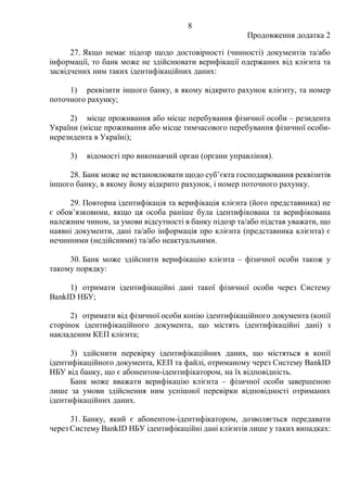 8
Продовження додатка 2
27. Якщо немає підозр щодо достовірності (чинності) документів та/або
інформації, то банк може не здійснювати верифікації одержаних від клієнта та
засвідчених ним таких ідентифікаційних даних:
1) реквізити іншого банку, в якому відкрито рахунок клієнту, та номер
поточного рахунку;
2) місце проживання або місце перебування фізичної особи ‒ резидента
України (місце проживання або місце тимчасового перебування фізичної особи-
нерезидента в Україні);
3) відомості про виконавчий орган (органи управління).
28. Банк може не встановлювати щодо суб’єкта господарювання реквізитів
іншого банку, в якому йому відкрито рахунок, і номер поточного рахунку.
29. Повторна ідентифікація та верифікація клієнта (його представника) не
є обов’язковими, якщо ця особа раніше була ідентифікована та верифікована
належним чином, за умови відсутності в банку підозр та/або підстав уважати, що
наявні документи, дані та/або інформація про клієнта (представника клієнта) є
нечинними (недійсними) та/або неактуальними.
30. Банк може здійснити верифікацію клієнта ‒ фізичної особи також у
такому порядку:
1) отримати ідентифікаційні дані такої фізичної особи через Систему
BankID НБУ;
2) отримати від фізичної особи копію ідентифікаційного документа (копії
сторінок ідентифікаційного документа, що містять ідентифікаційні дані) з
накладеним КЕП клієнта;
3) здійснити перевірку ідентифікаційних даних, що містяться в копії
ідентифікаційного документа, КЕП та файлі, отриманому через Систему BankID
НБУ від банку, що є абонентом-ідентифікатором, на їх відповідність.
Банк може вважати верифікацію клієнта ‒ фізичної особи завершеною
лише за умови здійснення ним успішної перевірки відповідності отриманих
ідентифікаційних даних.
31. Банку, який є абонентом-ідентифікатором, дозволяється передавати
через Систему BankID НБУ ідентифікаційні дані клієнтів лише у таких випадках:
 