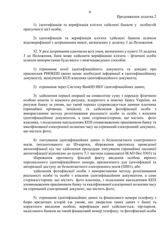 9
Продовження додатка 2
1) ідентифікація та верифікація клієнта здійснені банком у особистій
присутності цієї особи;
2) ідентифікація та верифікація клієнта здійснені банком шляхом
відеоверифікації з дотриманням вимог, визначених у додатку 3 до Положення.
32. У разі дотримання одночасно всіх умов, визначених у пункті 33 додатка
3 до Положення, банк може здійснити верифікацію клієнта ‒ фізичної особи
шляхом використання будь-якого з нижченаведених способів:
1) отримання копії ідентифікаційного документа та довідки про
присвоєння РНОКПП (якщо немає необхідної інформації в ідентифікаційному
документі), засвідченої КЕП власника ідентифікаційного документа;
2) отримання через Систему BankID НБУ ідентифікаційних даних;
3) здійснення першої операції на символічну суму з переказу фізичною
особою коштів із власного рахунку, відкритого в іншому банку України, на
рахунок банку за умови, що такий переказ супроводжується даними платника
(принаймні прізвище, ініціали), та здійснення фотофіксації особи з
використанням методу розпізнавання реальності особи та особи з власним
ідентифікаційним документом, а саме сторінки/сторони, що містить фото
власника, з подальшим накладенням КЕП уповноваженим працівником банку та
кваліфікованої електронної позначки часу на отриманий електронний документ,
що містить фото;
4) зчитування ідентифікаційних даних із безконтактного електронного
носія, імплантованого до ID-картки, збереження протоколу проведеної
автентифікації під час здійснення процедури зчитування (принаймні пасивної
автентифікації відповідно до пункту 5.1 частини одинадцятої IКAO Doc 9303) та
збереження протоколу фіксації факту введення особою вірного
персонального ідентифікаційного номера, призначеного для ідентифікації та
авторизації доступу до безконтактного електронного носія (ПІН1), або
здійснення фотофіксації особи з використанням методу розпізнавання
реальності особи та особи з власним ідентифікаційним документом, а саме
сторінки/сторони, що містить фото власника, з подальшим накладенням КЕП
уповноваженим працівником банку та кваліфікованої електронної позначки часу
на отриманий електронний документ, що містить фото;
5) отримання ідентифікаційних даних та фінансового номера телефону з
бюро кредитних історій (за умови, що джерелом таких даних є банк) та
коректного введення особою, верифікація якої здійснюється, otp-пароля,
надісланого банком на такий фінансовий номер телефону, та фотофіксації особи
 