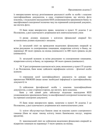 10
Продовження додатка 2
із використанням методу розпізнавання реальності особи та особи з власним
ідентифікаційним документом, а саме сторінки/сторони, що містить фото
власника, з подальшим накладенням КЕП уповноваженим працівником банку та
кваліфікованої електронної позначки часу на отриманий електронний документ,
що містить фото.
33. Банк може використати право, зазначене в пункті 32 додатка 2 до
Положення, у разі одночасного дотримання всіх нижчезазначених умов:
1) ризик ділових відносин з клієнтом (фінансової операції без
встановлення ділових відносин) є низьким;
2) загальний ліміт на проведення видаткових фінансових операцій за
всіма рахунками та електронними гаманцями, відкритими клієнту в банку, не
перевищує 40 тисяч гривень на місяць (еквівалент) та 400 тисяч гривень на рік
(еквівалент);
3) загальний залишок за всіма рахунками та електронними гаманцями,
відкритими клієнту в банку, не перевищує 40 тисяч гривень (еквівалент).
34. У разі дотримання одночасно всіх умов, визначених у пункті 35 додатка
2 до Положення, банк може здійснити верифікацію клієнта ‒ фізичної особи
шляхом:
1) отримання копії ідентифікаційного документа та довідки про
присвоєння РНОКПП (якщо немає необхідної інформації в ідентифікаційному
документі) та
2) здійснення фотофіксації особи з власним ідентифікаційним
документом, а саме сторінки/сторони, що містить фото власника.
Банк у той самий день забезпечує подальше накладення КЕП
уповноваженим працівником банку та кваліфікованої електронної позначки часу
на отримані електронні документи.
35. Банк може використати право, зазначене в пункті 34 додатка 2 до
Положення, у разі одночасного дотримання всіх нижчезазначених умов:
1) клієнт обслуговується банком лише як власник одного електронного
гаманця (банк не надає такому клієнту інших банківських послуг, зокрема
кредитів);
2) максимальний ліміт на здійснення видаткових фінансових операцій за
відкритим гаманцем не перевищує 5 тисяч гривень на місяць;
 