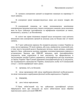 11
Продовження додатка 2
3) залишок електронних грошей за відкритим гаманцем не перевищує 5
тисяч гривень;
4) електронні гроші використовуються лише для оплати товарів або
послуг;
5) електронний гаманець не може поповнюватися анонімними
електронними грошима (коштами з інших електронних гаманців, щодо власників
яких не було здійснено ідентифікацію та верифікацію відповідно до вимог,
визначених у додатку 2 до Положення);
6) клієнт має право ініціювати операції щодо погашення в касі емітента
випущених ним електронних грошей на загальну суму не більше ніж 1,5 тисячі
гривень.
36. У разі здійснення переказу без відкриття рахунку в межах України на
суму, що не перевищує 30 тисяч гривень, або суму, еквівалентну зазначеній сумі,
у тому числі в іноземній валюті, банківських металах, інших активах, одиницях
вартості, банк, здійснюючи належну перевірку платника/отримувача переказу в
установлених Законом про ПВК/ФТ випадках, крім ідентифікаційних
документів, може отримувати й інші документи, що оформляються із
застосуванням засобів Єдиного державного демографічного реєстру відповідно
до Закону України “Про Єдиний державний демографічний реєстр та документи,
що підтверджують громадянство України, посвідчують особу чи її спеціальний
статусˮ, з метою верифікації таких даних:
1) прізвище, ім’я, по батькові;
2) місце проживання (або місце перебування фізичної особи-резидента
чи місце тимчасового перебування фізичної особи-нерезидента в Україні);
3) РНОКПП;
4) дата і місце народження.
37. Банк зобов’язаний під час здійснення ідентифікації клієнта
інформувати його про покладені на нього зобов’язання щодо обробки
персональних даних для цілей ПВК/ФТ.
 